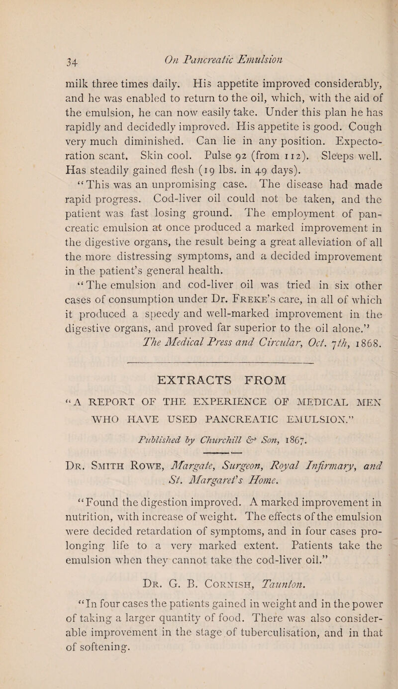 milk three times daily. His appetite improved considerably, and he was enabled to return to the oil, which, with the aid of the emulsion, he can now easily take. Under this plan he has rapidly and decidedly improved. His appetite is good. Cough very much diminished. Can lie in any position. Expecto¬ ration scant. Skin cool. Pulse 92 (from 112). Sleeps well. Has steadily gained flesh (19 lbs. in 49 days). “ This was an unpromising case. The disease had made rapid progress. Cod-liver oil could not be taken, and the patient was fast losing ground. The employment of pan¬ creatic emulsion at once produced a marked improvement in the digestive organs, the result being a great alleviation of all the more distressing symptoms, and a decided improvement in the patient’s general health. “ The emulsion and cod-liver oil was tried in six other cases of consumption under Dr. Freke’s care, in all of which it produced a speedy and well-marked improvement in the digestive organs, and proved far superior to the oil alone.” The Medical Press and Circular, Oct. 7th, 1868. EXTRACTS FROM “A REPORT OF THE EXPERIENCE OF MEDICAL MEN WHO HAVE USED PANCREATIC EMULSION.” Published by Churchill Son, 1867. Dr. Smith Rowe, Margate, Surgeon, Royal Infirmary, and St. Margaret’s Home. “Found the digestion improved. A marked improvement in nutrition, with increase of weight. The effects of the emulsion were decided retardation of symptoms, and in four cases pro¬ longing life to a very marked extent. Patients take the emulsion when they cannot take the cod-liver oil.” Dr. G. B. Cornish, Taunton. “In four cases the patients gained in weight and in the power of taking a larger quantity of food. There was also consider¬ able improvement in the stage of tuberculisation, and in that of softening.