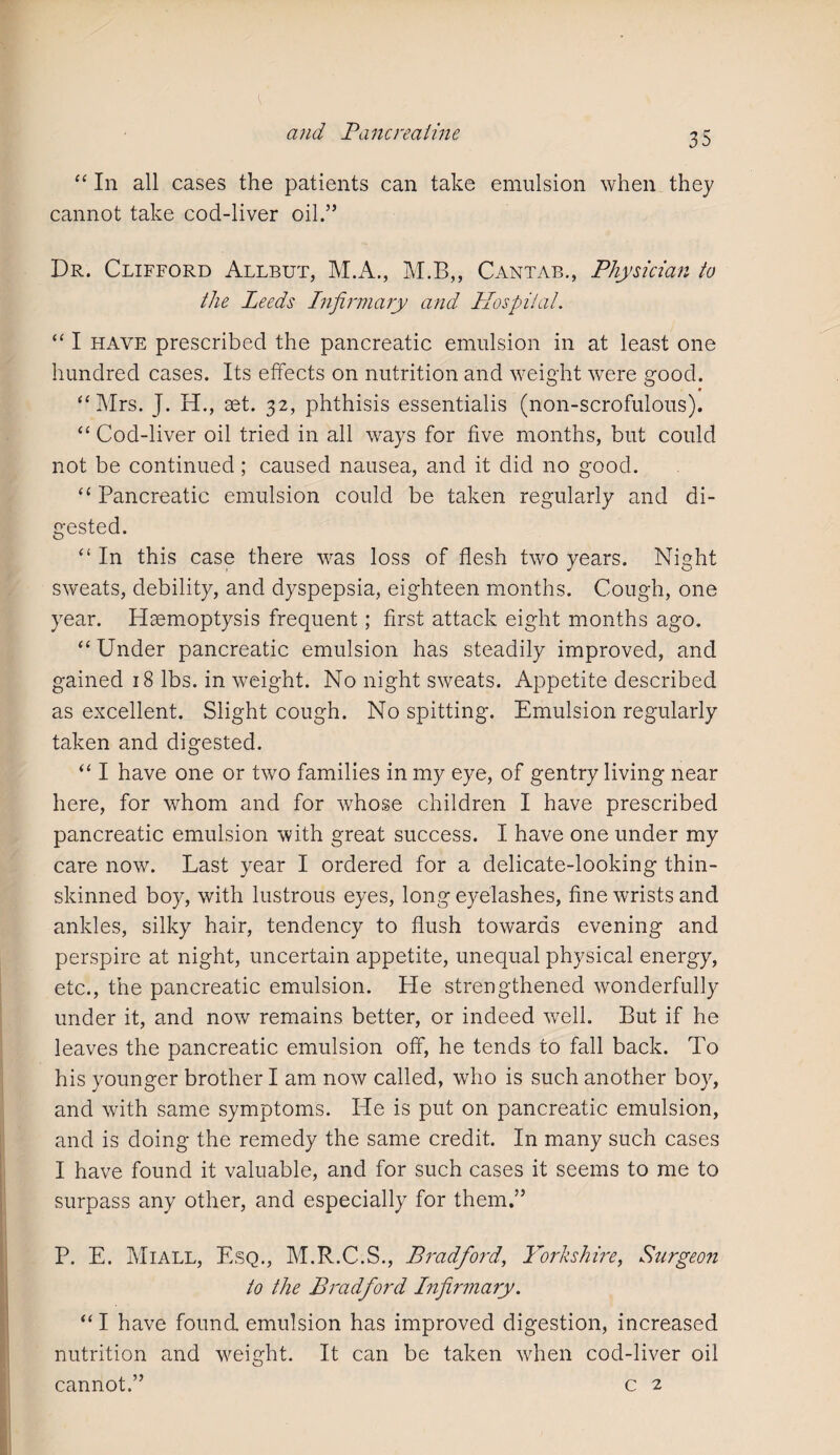 “ In all cases the patients can take emulsion when they cannot take cod-liver oil.” Dr. Clifford Allbut, M.A., M.B,, Cantab., Physician to the Leeds Infirmary and Hospital. “ I have prescribed the pancreatic emulsion in at least one hundred cases. Its effects on nutrition and weight were good. • “Mrs. J. H., set. 32, phthisis essentialis (non-scrofulous). “ Cod-liver oil tried in all ways for five months, but could not be continued; caused nausea, and it did no good. “ Pancreatic emulsion could be taken regularly and di¬ gested. “ In this case there was loss of flesh two years. Night sweats, debility, and dyspepsia, eighteen months. Cough, one year. Haemoptysis frequent; first attack eight months ago. “ Under pancreatic emulsion has steadily improved, and gained 18 lbs. in weight. No night sweats. Appetite described as excellent. Slight cough. No spitting. Emulsion regularly taken and digested. “ I have one or two families in my eye, of gentry living near here, for whom and for whose children I have prescribed pancreatic emulsion with great success. I have one under my care now. Last year I ordered for a delicate-looking thin- skinned boy, with lustrous eyes, long eyelashes, fine wrists and ankles, silky hair, tendency to flush towards evening and perspire at night, uncertain appetite, unequal physical energy, etc., the pancreatic emulsion. He strengthened wonderfully under it, and now remains better, or indeed well. But if he leaves the pancreatic emulsion off, he tends to fall back. To his younger brother I am now called, who is such another boy, and with same symptoms. He is put on pancreatic emulsion, and is doing the remedy the same credit. In many such cases I have found it valuable, and for such cases it seems to me to surpass any other, and especially for them.” P. E. Miall, Esq., M.R.C.S., Bradford, Yorkshire, Sturgeon to the Bradford Infirmary. “ I have found emulsion has improved digestion, increased nutrition and weight. It can be taken when cod-liver oil cannot.” c 2