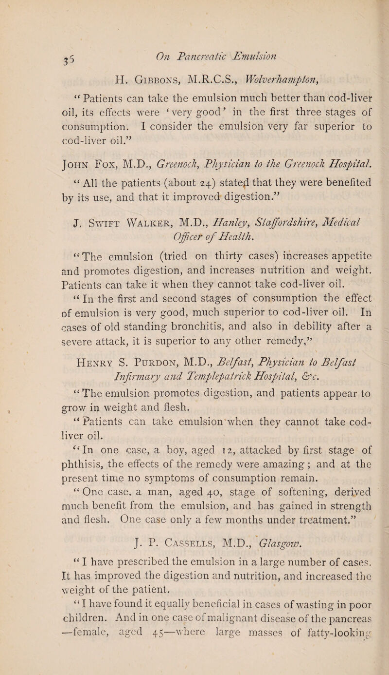 35 H. Gibbons, M.R.C.S., Wolverhampton, “ Patients can take the emulsion much better than cod-liver oil, its effects were ‘ very good ’ in the first three stages of consumption. I consider the emulsion very far superior to cod-liver oil.” John Fox, M.D., Greenock, Physician to the Greenock Hospital. “ All the patients (about 24) stated that they were benefited by its use, and that it improved digestion.” J. Swift Walker, M.D., Hanley, Staffordshire, Medical Officer of PIcalth. “The emulsion (tried on thirty cases) increases appetite and promotes digestion, and increases nutrition and weight. Patients can take it when they cannot take cod-liver oil. “ In the first and second stages of consumption the effect of emulsion is very good, much superior to cod-liver oil. In cases of old standing bronchitis, and also in debility after a severe attack, it is superior to any other remedy,” PIenry S. Purdon, M.D., Belfast, Physician to Belfast Infirmary and Templepatrick Hospital, &c. “The emulsion promotes digestion, and patients appear to grow in weight and flesh. “ Patients can take emulsion when they cannot take cod- liver oil. “ In one case, a boy, aged 12, attacked by first stage of phthisis, the effects of the remedy were amazing ; and at the present time no symptoms of consumption remain. “ One case, a man, aged 40, stage of softening, derived much benefit from the emulsion, and has gained in strength and flesh. One case only a few months under treatment.” J. P. Cassells, M.D., Glasgow. “ I have prescribed the emulsion in a large number of cases. It has improved the digestion and nutrition, and increased the weight of the patient. “I have found it equally beneficial in cases of wasting in poor children. And in one case of malignant disease of the pancreas —female, aged 45—where large masses of fatty-looking