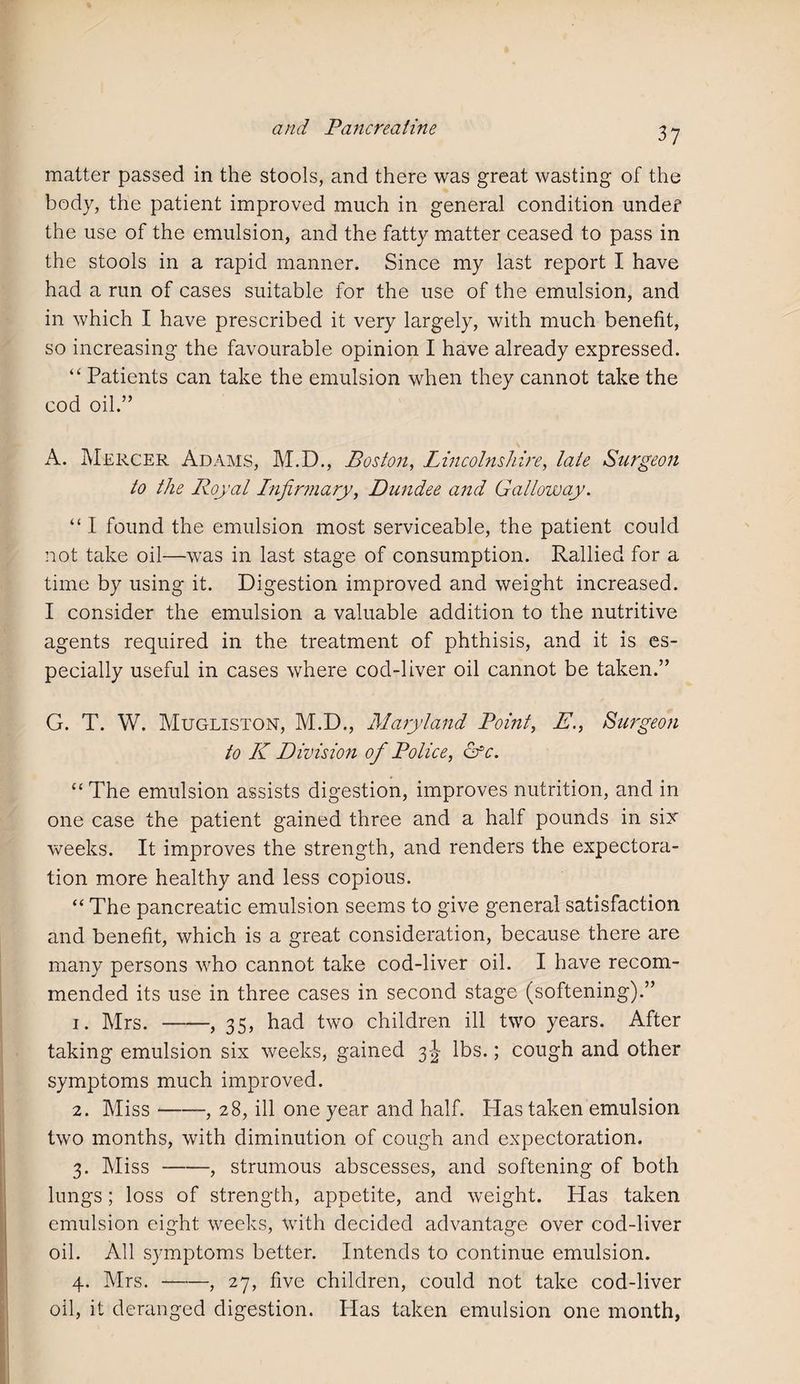 matter passed in the stools, and there was great wasting of the body, the patient improved much in general condition under the use of the emulsion, and the fatty matter ceased to pass in the stools in a rapid manner. Since my last report I have had a run of cases suitable for the use of the emulsion, and in which I have prescribed it very largely, with much benefit, so increasing the favourable opinion I have already expressed. “ Patients can take the emulsion when they cannot take the cod oil.” A. Mercer Adams, M.D., Boston, Lincolnshire, late Surgeon to the Royal Infirmary, Dundee and Galloway. “ I found the emulsion most serviceable, the patient could not take oil—was in last stage of consumption. Rallied for a time by using it. Digestion improved and weight increased. I consider the emulsion a valuable addition to the nutritive agents required in the treatment of phthisis, and it is es¬ pecially useful in cases where cod-liver oil cannot be taken.” G. T. W. Mugliston, M.D., Maryland Point, E., Surgeon to K Division of Police, ofc. “ The emulsion assists digestion, improves nutrition, and in one case the patient gained three and a half pounds in six weeks. It improves the strength, and renders the expectora¬ tion more healthy and less copious. “ The pancreatic emulsion seems to give general satisfaction and benefit, which is a great consideration, because there are many persons who cannot take cod-liver oil. I have recom¬ mended its use in three cases in second stage (softening).” 1. Mrs.-, 35, had two children ill two years. After taking emulsion six weeks, gained 3-J lbs.; cough and other symptoms much improved. 2. Miss-, 28, ill one year and half. Has taken emulsion two months, with diminution of cough and expectoration. 3. Miss-, strumous abscesses, and softening of both lungs; loss of strength, appetite, and weight. Has taken emulsion eight weeks, with decided advantage over cod-liver oil. All symptoms better. Intends to continue emulsion. 4. Mrs.-, 27, five children, could not take cod-liver oil, it deranged digestion. Has taken emulsion one month,