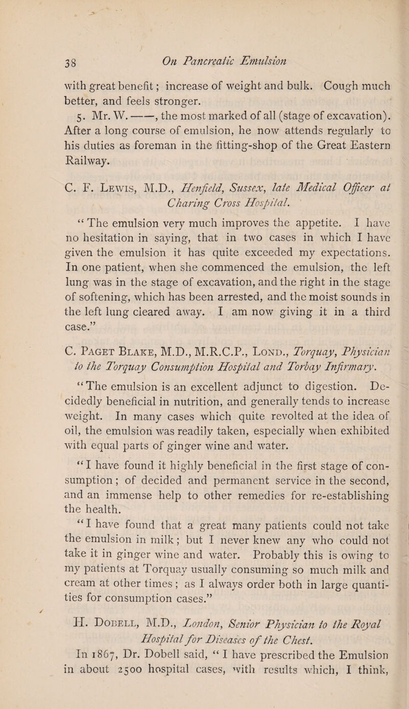 with great benefit; increase of weight and bulk. Cough much better, and feels stronger. 5. Mr. W.-, the most marked of all (stage of excavation). After a long course of emulsion, he now attends regularly to his duties as foreman in the fitting-shop of the Great Eastern Railway. C. F. Lewis, M.D., Hen field, Sussex, late Medical Officer at Charing Cross Hospital. “ The emulsion very much improves the appetite. I have no hesitation in saying, that in two cases in which I have given the emulsion it has quite exceeded my expectations. In one patient, when she commenced the emulsion, the left lung was in the stage of excavation, and the right in the stage of softening, which has been arrested, and the moist sounds in the left lung cleared away. I am now giving it in a third case.” C. Paget Blake, M.D., M.R.C.P., Lond., Torquay, Physician to the Torquay Consumption Hospital and Torbay Infirmary. ‘‘The emulsion is an excellent adjunct to digestion. De¬ cidedly beneficial in nutrition, and generally tends to increase weight. In many cases which quite revolted at the idea of oil, the emulsion was readily taken, especially when exhibited with equal parts of ginger wine and water. “I have found it highly beneficial in the first stage of con¬ sumption ; of decided and permanent service in the second, and an immense help to other remedies for re-establishing the health. “I have found that a great many patients could not take the emulsion in milk; but I never knew any who could not take it in ginger wine and water. Probably this is owing to my patients at Torquay usually consuming so much milk and cream at other times ; as I always order both in large quanti¬ ties for consumption cases.” PL Dobell, M.D., London, Senior Physician to the Royal Hospital for Diseases of the Chest. In 1867, Dr. Dobell said, “ I have prescribed the Emulsion in about 2500 hospital cases, with results which, I think,