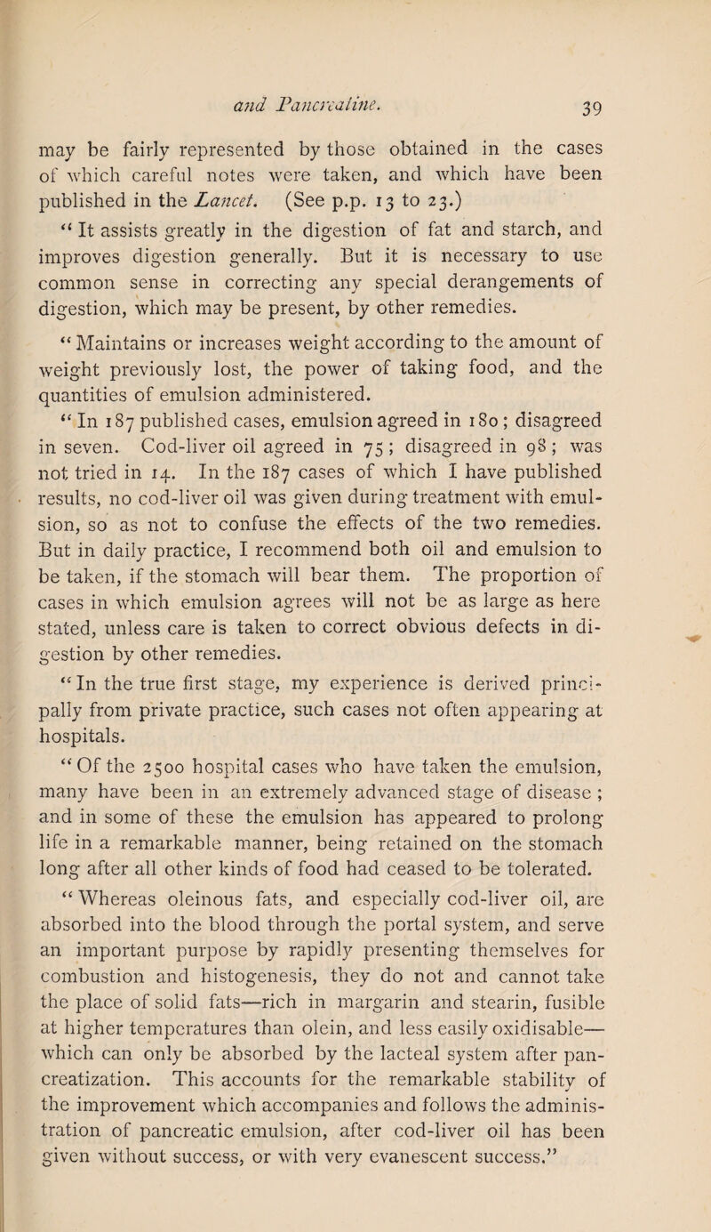 may be fairly represented by those obtained in the cases of which careful notes were taken, and which have been published in the Lancet. (See p.p. 13 to 23.) “ It assists greatly in the digestion of fat and starch, and improves digestion generally. But it is necessary to use common sense in correcting any special derangements of digestion, which may be present, by other remedies. “ Maintains or increases weight according to the amount of weight previously lost, the power of taking food, and the quantities of emulsion administered. “ In 187 published cases, emulsion agreed in 180 ; disagreed in seven. Cod-liver oil agreed in 75 ; disagreed in 98 ; was not tried in 14. In the 187 cases of which I have published results, no cod-liver oil was given during treatment with emul¬ sion, so as not to confuse the effects of the two remedies. But in daily practice, I recommend both oil and emulsion to be taken, if the stomach will bear them. The proportion of cases in which emulsion agrees will not be as large as here stated, unless care is taken to correct obvious defects in di¬ gestion by other remedies. “ In the true first stage, my experience is derived princi¬ pally from private practice, such cases not often appearing at hospitals. “Of the 2500 hospital cases who have taken the emulsion, many have been in an extremely advanced stage of disease ; and in some of these the emulsion has appeared to prolong life in a remarkable manner, being retained on the stomach long after all other kinds of food had ceased to be tolerated. “ Whereas oleinous fats, and especially cod-liver oil, are absorbed into the blood through the portal system, and serve an important purpose by rapidly presenting themselves for combustion and histogenesis, they do not and cannot take the place of solid fats—rich in margarin and stearin, fusible at higher temperatures than olein, and less easily oxidisable— which can only be absorbed by the lacteal system after pan- creatization. This accounts for the remarkable stability of the improvement which accompanies and follows the adminis¬ tration of pancreatic emulsion, after cod-liver oil has been given without success, or with very evanescent success.”