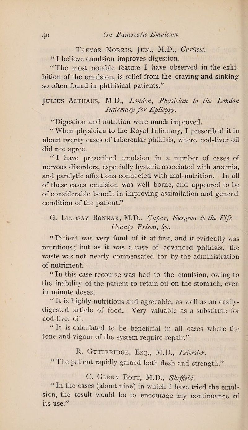 Trevor Norris, Jun., M.D., Carlisle. “ I believe emulsion improves digestion. “The most notable feature I have observed in the exhi¬ bition of the emulsion, is relief from the craving and sinking so often found in phthisical patients.” Julius Althaus, M.D., London, Physician to the London Infirmary for Epilepsy. “Digestion and nutrition were much improved. “When physician to the Royal Infirmary, I prescribed it in about twenty cases of tubercular phthisis, where cod-liver oil did not agree. “ I have prescribed emulsion in a number of cases of nervous disorders, especially hysteria associated with anaemia, and paralytic affections connected with mal-nutrition. In all of these cases emulsion was well borne, and appeared to be of considerable benefit in improving assimilation and general condition of the patient.” G. Lindsay Bonnar, M.D., Cupar, Surgeon to the Fife County Prison, Sfc. “ Patient was very fond of it at first, and it evidently was nutritious; but as it was a case of advanced phthisis, the waste was not nearly compensated for by the administration of nutriment. “ In this case recourse was had to the emulsion, owing to the inability of the patient to retain oil on the stomach, even in minute doses. “It is highly nutritious and agreeable, as well as an easily- digested article of food. Very valuable as a substitute for cod-liver oil. “It is calculated to be beneficial in all cases where the tone and vigour of the system require repair.” R. Gutteridge, Esq., M.D., Leicester. “ The patient rapidly gained both flesh and strength.” C. Glenn Bott, M.D., Sheffield. “ In the cases (about nine) in which I have tried the emul¬ sion, the result would be to encourage my continuance of its use.”
