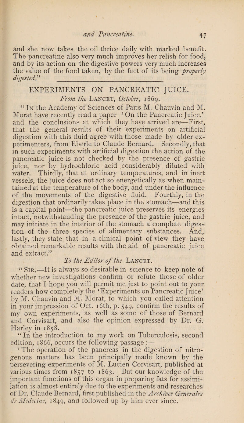 and she now takes the oil thrice daily with marked benefit. The pancreatine also very much improves her relish for food, and by its action on the digestive powers very much increases the value of the food taken, by the fact of its being properly digested.” ____ EXPERIMENTS ON PANCREATIC JUICE. From the Lancet, October, 1869. “ In the Academy of Sciences of Paris M. Chauvin and M. Morat have recently read a paper ‘ On the Pancreatic Juice,’ and the conclusions at which they have arrived are—First, that the general results of their experiments on artificial digestion with this fluid agree with those made by older ex¬ perimenters, from Eberle to Claude Bernard. Secondly, that in such experiments with artificial digestion the action of the pancreatic juice is not checked by the presence of gastric juice, nor by hydrochloric acid considerably diluted with water. Thirdly, that at ordinary temperatures, and in inert vessels, the juice does not act so energetically as when main¬ tained at the temperature of the body, and under the influence of the movements of the digestive fluid. Fourthly, in the digestion that ordinarily takes place in the stomach—and this is a capital point—the pancreatic juice preserves its energies intact, notwithstanding the presence of the gastric juice, and may initiate in the interior of the stomach a complete diges¬ tion of the three species of alimentary substances. And, lastly, they state that in a clinical point of view they have obtained remarkable results with the aid of pancreatic juice and extract.” To the Editor of the Lancet. “ Sir,—It is always so desirable in science to keep note of whether new investigations confirm or refute those of older date, that I hope you will permit me just to point out to your readers how completely the ‘Experiments on Pancreatic Juice’ by M. Chauvin and M. Morat, to which you called attention in your impression of Oct. 16th, p. 549, confirm the results of my own experiments, as well as some of those of Bernard and Corvisart, and also the opinion expressed by Dr. G. Harley in 1858. “In the introduction to my work on Tuberculosis, second edition, 1866, occurs the following passage:— ‘ The operation of the pancreas in the digestion of nitro¬ genous matters has been principally made known by the persevering experiments of M. Lucien Corvisart, published at various times from 1857 to 1863. But our knowledge of the important functions of this organ in preparing fats for assimi¬ lation is almost entirely due to the experiments and researches of Dr. Claude Bernard, first published in the Archives Generates de Medecine, 1849, and followed up by him ever since.