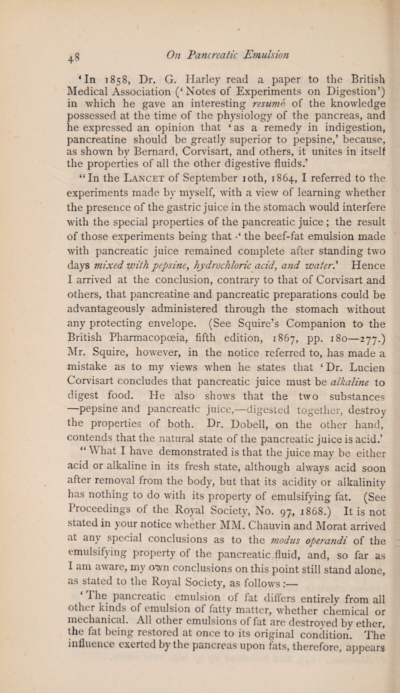‘In 1858, Dr. G. Harley read a paper to the British Medical Association (‘Notes of Experiments on Digestion’) in which he gave an interesting resume of the knowledge possessed at the time of the physiology of the pancreas, and he expressed an opinion that ‘ as a remedy in indigestion, pancreatine should be greatly superior to pepsine,’ because, as shown by Bernard, Corvisart, and others, it unites in itself the properties of all the other digestive fluids.’ “In the Lancet of September 10th, 1864, I referred to the experiments made by myself, with a view of learning whether the presence of the gastric juice in the stomach would interfere with the special properties of the pancreatic juice ; the result of those experiments being that •* the beef-fat emulsion made with pancreatic juice remained complete after standing two days mixed with pepsine, hydrochloric acid, and water? Hence I arrived at the conclusion, contrary to that of Corvisart and others, that pancreatine and pancreatic preparations could be advantageously administered through the stomach without any protecting envelope. (See Squire’s Companion to the British Pharmacopoeia, fifth edition, 1867, pp. 180—277.) Mr. Squire, however, in the notice referred to, has made a mistake as to my views when he states that ‘ Dr. Lucien Corvisart concludes that pancreatic juice must be alkaline to digest food. He also shows that the two substances —pepsine and pancreatic juice,—digested together, destroy the properties of both. Dr. Dobell, on the other hand, contends that the natural state of the pancreatic juice is acid.’ “ What I have demonstrated is that the juice may be either acid or alkaline in its fresh state, although always acid soon after removal from the body, but that its acidity or alkalinity has nothing to do with its property of emulsifying fat. (See Proceedings of the Royal Society, No. 97, 1868.) It is not stated in your notice whether MM. Chauvin and Morat arrived at any special conclusions as to the modus operandi of the emulsifying property of the pancreatic fluid, and, so far as I am aware, my own conclusions on this point still stand alone, as stated to the Royal Society, as follows:— The pancreatic emulsion of fat differs entirely from all other kinds of emulsion of fatty matter, whether chemical or mechanical. All other emulsions of fat are destroyed by ether, the fat being restored at once to its original condition. The influence exerted by the pancreas upon fats, therefore, appears