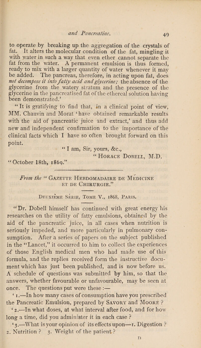to operate by breaking up the aggregation of the crystals of fat. It alters the molecular condition of the fat, mingling it with water in such a way that even ether cannot separate the fat from the water. A permanent emulsion is thus formed, ready to mix with a larger quantity of water whenever it may be added. The pancreas, therefore, in acting upon fat, does not decompose it into fatty acid and glycerine; the absence of the glycerine from the watery stratum and the presence of the glycerine in the pancreatised fat of the ethereal solution having been demonstrated.’ “ It is gratifying to find that, in a clinical point of view, MM. Chauvin and Morat ‘ have obtained remarkable results with the aid of pancreatic juice and extract,’ and thus add new and independent confirmation to the importance of the clinical facts which I have so often brought forward on this point. “ I am, Sir, yours, &c., “ Horace Dobell, M.D. “ October 18th, i86g.” From the “ Gazette Hebdomadaire de Medicine ET DE CHIRURGIE.” Deuxieme Serie, Tome V., 1868, Paris. “Dr. Dobell himself has continued with great energy his researches on the utility of fatty emulsions, obtained by the aid of the pancreatic juice, in all cases when nutrition is seriously impeded, and more particularly in pulmonary con¬ sumption. After a series of papers on the subject published in the “Lancet,” it occurred to him to collect the experiences of those English medical men who had made use of this formula, and the replies received form the instructive docu¬ ment which has just been published, and is now before us. A schedule of questions was submitted by him, so that the answers, whether favourable or unfavourable, may be seen at once. The questions put were these :— * i.—In how many cases of consumption have you prescribed the Pancreatic Emulsion, prepared by Savory and Moore ? ‘ 2.—In what doses, at what interval after food, and for how long a time, did you administer it in each case ? ‘3.—What is your opinion of its effects upon—1. Digestion ? 2. Nutrition ? 3. Weight of the patient ? D