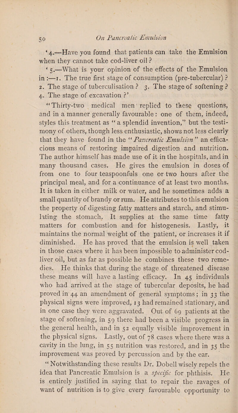 So 4 4.—Have you found that patients can take the Emulsion when they cannot take cod-liver oil ? 4 5.—What is your opinion of the effects of the Emulsion in :—1. The true first stage of consumption (pre-tubercular) ? 2. The stage of tuberculisation ? 3. The stage of softening? 4. The stage of excavation ?’ 44 Thirty-two medical men replied to these questions, and in a manner generally favourable: one of them, indeed, styles this treatment as 44 a splendid invention,” but the testi¬ mony of others, though less enthusiastic, shows not less clearly that they have found in the “Pancreatic Emulsion” an effica¬ cious means of restoring impaired digestion and nutrition. The author himself has made use of it in the hospitals, and in many thousand cases. He gives the emulsion in doses of from one to four teaspoonfuls one or two hours after the principal meal, and for a continuance of at least two months. It is taken in either milk or water, and he sometimes adds a small quantity of brandy or rum. Ide attributes to this emulsion the property of digesting fatty matters and starch, and stimu¬ lating the stomach. It supplies at the same time fatty matters for combustion and for histogenesis. Lastly, it maintains the normal weight of the patient, or increases it if diminished. He has proved that the emulsion is well taken in those cases wffiere it has been impossible to administer cod- liver oil, but as far as possible he combines these two reme¬ dies. He thinks that during the stage of threatened disease these means will have a lasting efficacy. In 45 individuals who had arrived at the stage of tubercular deposits, he had proved in 44 an amendment of general symptoms; in 33 the physical signs were improved, 13 had remained stationary, and in one case they wrere aggravated. Out of 69 patients at the stage of softening, in 59 there had been a visible progress in the general health, and in 52 equally visible improvement in the physical signs. Lastly, out of 78 cases where there wfas a cavity in the lung, in 55 nutrition was restored, and in 35 the improvement was proved by percussion and by the ear. 44 Notwithstanding these results Dr. Dobell wisely repels the idea that Pancreatic Emulsion is a specific for phthisis. He is entirely justified in saying that to repair the ravages of want of nutrition is to give every favourable opportunity to