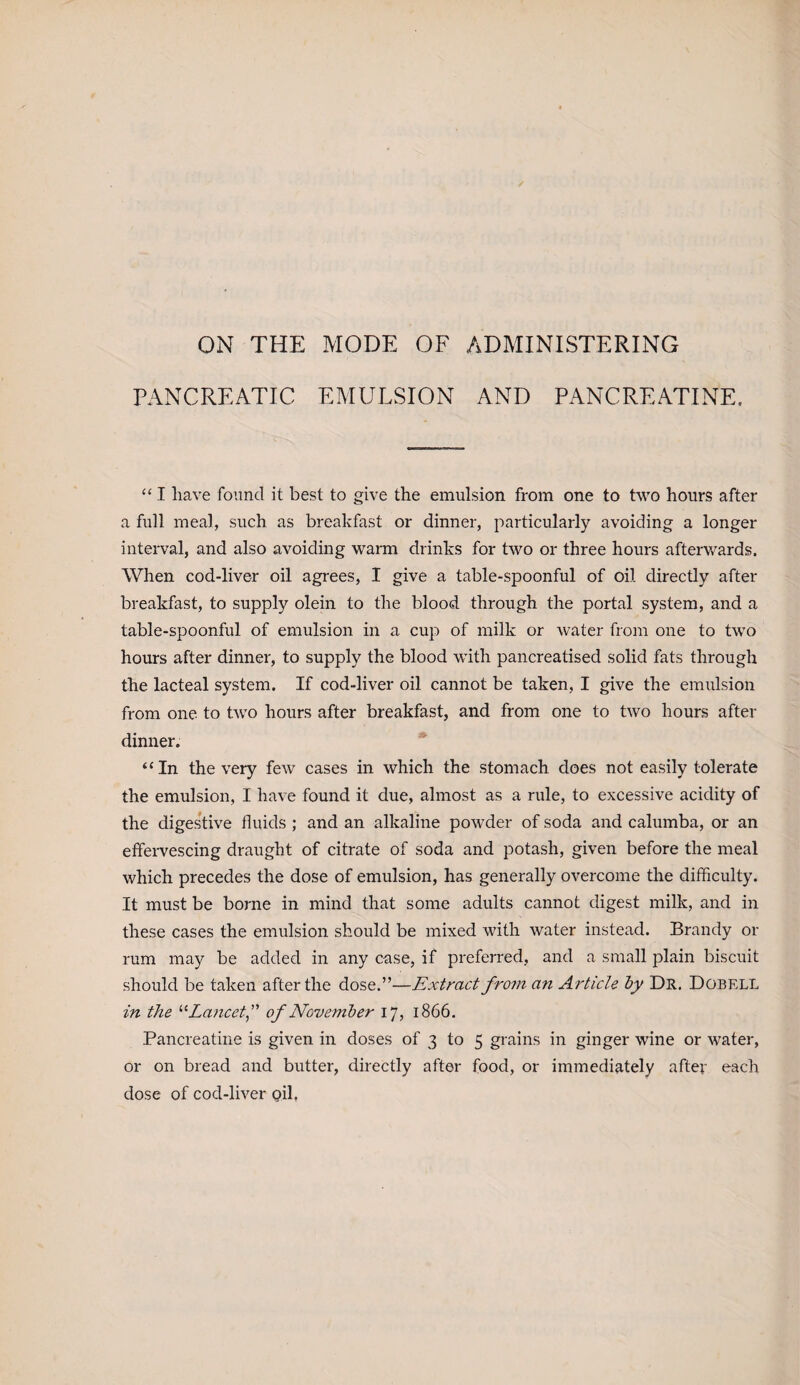 ON THE MODE OF ADMINISTERING PANCREATIC EMULSION AND PANCREATINE. “ I have found it best to give the emulsion from one to two hours after a full meal, such as breakfast or dinner, particularly avoiding a longer interval, and also avoiding warm drinks for two or three hours afterwards. When cod-live-r oil agrees, I give a table-spoonful of oil directly after breakfast, to supply olein to the blood through the portal system, and a table-spoonful of emulsion in a cup of milk or water from one to two hours after dinner, to supply the blood with pancreatised solid fats through the lacteal system. If cod-liver oil cannot be taken, I give the emulsion from one to two hours after breakfast, and from one to two hours after dinner. “In the very few cases in which the stomach does not easily tolerate the emulsion, I have found it due, almost as a rule, to excessive acidity of the digestive fluids ; and an alkaline powder of soda and calumba, or an effervescing draught of citrate of soda and potash, given before the meal which precedes the dose of emulsion, has generally overcome the difficulty. It must be borne in mind that some adults cannot digest milk, and in these cases the emulsion should be mixed with water instead. Brandy or rum may be added in any case, if preferred, and a small plain biscuit should be taken after the dose.”—Extract fro?n an Article by Dr. Dobell in the “Lancetof November 17, 1866. Pancreatine is given in doses of 3 to 5 grains in ginger wine or water, or on bread and butter, directly after food, or immediately after each dose of cod-liver oil,