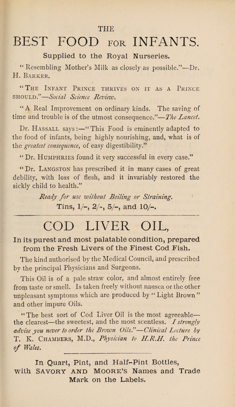 THE BEST FOOD for INFANTS. Supplied to the Royal Nurseries. “ Resembling Mother’s Milk as closely as possible.’’—Dr. H. Barker. “ The Infant Prince thrives on it as a Prince should.’’—Social Science Review. “A Real Improvement on ordinary kinds. The saving of time and trouble is of the utmost consequence.”—The Laricet. Dr. Hassall says:—“This Food is eminently adapted to the food of infants, being highly nourishing, and, what is of the greatest consequence, of easy digestibility.” “ Dr. Humphries found it very successful in every case.” “ Dr. Langston has prescribed it in many cases of great debility, with loss of flesh, and it invariably restored the sickly child to health.” Ready for use without Boiling or Straining. Tins, 1/-, 2/-, 5/-, and 10/-. COD LIVER OIL, In its purest and most palatable condition, prepared from the Fresh Livers of the Finest Cod Fish. The kind authorised by the Medical Council, and prescribed by the principal Physicians and Surgeons. This Oil is of a pale straw color, and almost entirely free from taste or smell. Is taken freely without nausea or the other uiipleasant symptoms which are produced by “Light Brown” and other impure Oils. “The best sort of Cod Liver Oil is the most agreeable— the clearest—the sweetest, and the most scentless. I strongly advise you never to order the Brown UilsS—Clinical Lecture by T. K. Chambers, M.D., Physician to H.R.H. the Pruice of Wales. In Quart, Pint, and Half-Pint Bottles, with Savory and Moore’s Names and Trade Mark on the Labels.