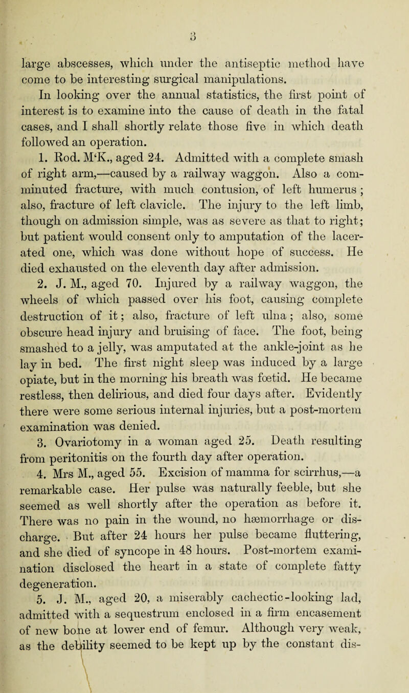 large abscesses, which under the antiseptic method have come to be interesting surgical manipulations. In looking over the annual statistics, the first point of interest is to examine into the cause of death in the fatal cases, and I shall shortly relate those five in which death followed an operation. 1. Rod. M‘K., aged 24. Admitted with a complete smash of right arm,—-caused by a railway waggon. Also a com¬ minuted fracture, with much contusion, of left humerus ; also, fracture of left clavicle. The injury to the left limb, though on admission simple, was as severe as that to right; but patient would consent only to amputation of the lacer¬ ated one, which was done without hope of success. He died exhausted on the eleventh day after admission. 2. J. M., aged 70. Injured by a railway waggon, the wheels of which passed over his foot, causing complete destruction of it; also, fracture of left ulna ; also, some obscure head injury and bruising of face. The foot, being smashed to a jelly, was amputated at the ankle-joint as he lay in bed. The first night sleep was induced by a large opiate, but in the morning his breath was foetid. He became restless, then delirious, and died four days after. Evidently there were some serious internal injuries, but a post-mortem examination was denied. 3. Ovariotomy in a woman aged 25. Death resulting from peritonitis on the fourth day after operation. 4. Mrs M., aged 55. Excision of mamma for scirrhus,—a remarkable case. Her pulse was naturally feeble, but she seemed as well shortly after the operation as before it. There was no pain in the wound, no haemorrhage or dis¬ charge. But after 24 hours her pulse became fluttering, and she died of syncope in 48 hours. Post-mortem exami¬ nation disclosed the heart in a state of complete fatty degeneration. 5. J. M., aged 20, a miserably cachectic-looking lad, admitted with a sequestrum enclosed in a firm encasement of new bone at lower end of femur. Although very weak, as the debility seemed to be kept up by the constant dis-