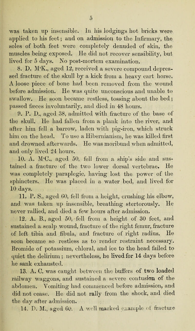 0 was taken up insensible. In liis lodgings liot brieks were applied to liis feet; and on admission to the Infirmary, the soles of both feet were completely denuded of skin, the muscles being exposed. He did not recover sensibility, but lived for 5 days. No post-mortem examination. 8. D. M‘K., aged 12, received a severe compound depres¬ sed fracture of the skull by a kick from a heavy cart horse. A loose piece of bone had been removed from the wound before admission. He was quite unconscious and unable to swallow. He soon became restless, tossing about the bed; passed faeces involuntarily, and died in 48 hours. 9. P. D., aged 38, admitted with fracture of the base of the skull. He had fallen from a plank into the river, and after him fell a barrow, laden with pig-iron, which struck him on the head. To use a Hibernianism, he was killed first and drowned afterwards. He was moribund when admitted, and only lived 24 hours. 10. A. M‘C., aged 50, fell from a ship’s side and sus¬ tained a fracture of the two lower dorsal vertebrae. He was completely paraplegic, having lost the power of the sphincters. He was placed in a water bed, and lived for 10 days. 11. P. S., aged 60, fell from a height, crushing his elbow, and was taken up insensible, breathing stertorously. He never rallied, and died a few hours after admission. 12. A. B., aged 50, fell from a height of 30 feet, and sustained a scalp wound, fracture of the right femur, fracture of left tibia and fibula, and fracture of right radius. He soon became so restless as to render restraint necessary. Bromide of potassium, chloral, and ice to the head failed to quiet the delirium; nevertheless, he lived for 14 days before lie sank exhausted. 13. A. C. was caught between the buffers of two loaded railway waggons, and sustained a severe contusion of the abdomen. Vomiting had commenced before admission, and did not cease. He did not rally from the shock, and died the day after admission. 14. D. M., aged 60. A well marked example of fracture
