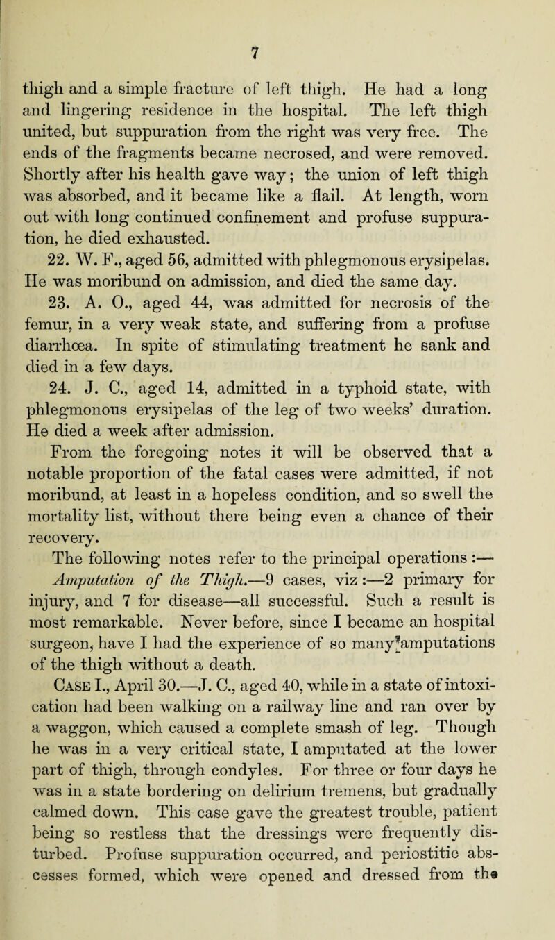 tliigli and a simple fracture of left thigh. He had a long and lingering residence in the hospital. The left thigh united, but suppuration from the right was very free. The ends of the fragments became necrosed, and were removed. Shortly after his health gave way; the union of left thigh was absorbed, and it became like a flail. At length, worn out with long continued confinement and profuse suppura¬ tion, he died exhausted. 22. W. F., aged 56, admitted with phlegmonous erysipelas. He was moribund on admission, and died the same day. 23. A. 0., aged 44, was admitted for necrosis of the femur, in a very weak state, and suffering from a profuse diarrhoea. In spite of stimulating treatment he sank and died in a few days. 24. J. C., aged 14, admitted in a typhoid state, with phlegmonous erysipelas of the leg of two weeks’ duration. He died a week after admission. From the foregoing notes it will be observed that a notable proportion of the fatal cases were admitted, if not moribund, at least in a hopeless condition, arid so swell the mortality list, without there being even a chance of their recovery. The following notes refer to the principal operations :— Amputation of the Thigh.—9 cases, viz :—2 primary for injury, and 7 for disease—all successful. Such a result is most remarkable. Never before, since I became an hospital surgeon, have I had the experience of so many^amputations of the thigh without a death. Case I., April 30.—J. C., aged 40, while in a state of intoxi¬ cation had been walking on a railway line and ran over by a waggon, which caused a complete smash of leg. Though he was in a very critical state, I amputated at the lower part of thigh, through condyles. For three or four days he was in a state bordering on delirium tremens, but gradually calmed down. This case gave the greatest trouble, patient being so restless that the dressings were frequently dis¬ turbed. Profuse suppuration occurred, and periostitic abs¬ cesses formed, which were opened and dressed from the
