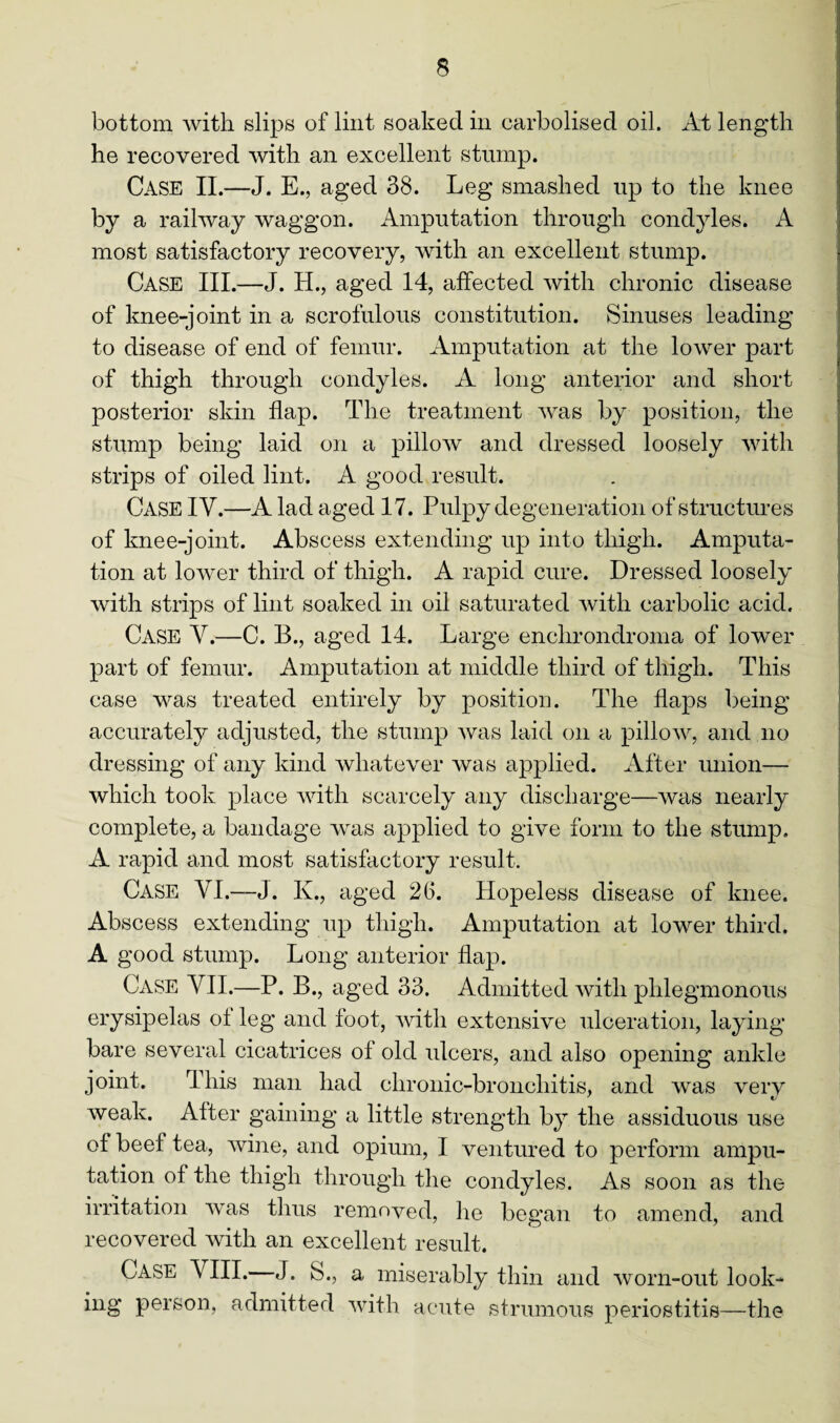 bottom with slips of lint soaked in carbolised oil. At length he recovered with an excellent stump. Case II.—J. E., aged 38. Leg smashed up to the knee by a railway waggon. Amputation through condyles. A most satisfactory recovery, with an excellent stump. Case III.—J. H., aged 14, affected with chronic disease of knee-joint in a scrofulous constitution. Sinuses leading to disease of end of femur. Amputation at the lower part of thigh through condyles. A long anterior and short posterior skin flap. The treatment was by position, the stump being laid on a pillow and dressed loosely with strips of oiled lint. A good result. Case IV.—A lad aged 17. Pulpy degeneration of structures of knee-joint. Abscess extending up into thigh. Amputa¬ tion at lower third of thigh. A rapid cure. Dressed loosely with strips of lint soaked in oil saturated with carbolic acid. Case Y.—C. B., aged 14. Large enchrondroma of lower part of femur. Amputation at middle third of thigh. This case was treated entirely by position. The flaps being accurately adjusted, the stump was laid on a pillow, and no dressing of any kind whatever was applied. After union— which took place with scarcely any discharge—was nearly complete, a bandage was applied to give form to the stump. A rapid and most satisfactory result. Case YI.—J. K., aged 26. Hopeless disease of knee. Abscess extending up thigh. Amputation at lower third. A good stump. Long anterior flap. Case YII.—P. B., aged 33. Admitted with phlegmonous erysipelas o± leg and foot, with extensive ulceration, laying bare several cicatrices of old ulcers, and also opening ankle joint. This man had chronic-bronchitis, and was very weak. After gaining a little strength by the assiduous use of beef tea, wine, and opium, I ventured to perform ampu¬ tation of the thigh through the condyles. As soon as the irritation was thus removed, lie began to amend, and recovered with an excellent result. Case YIII. J. S., a miserably thin and worn-out look¬ ing person, admitted with acute strumous periostitis—the