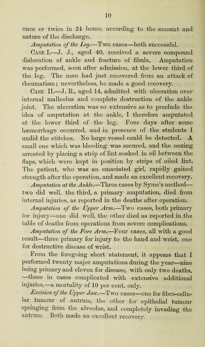 once or twice in 24 hours, according to the amount and nature of the discharge. Amputation of the Leg.—Two cases—both successful. Case I.—J. J., aged 40, received a severe compound dislocation of ankle and fracture of fibula. Amputation was performed, soon after admission, at the lower third of the leg. The man had just recovered from an attack of rheumatism; nevertheless, he made a good recovery. Case II.—J. R., aged 14, admitted with ulceration over internal malleolus and complete destruction of the ankle joint. The ulceration was so extensive as to preclude the idea of amputation at the ankle, I therefore amputated at the lower third of the leg. Four days after some haemorrhage occurred, and in presence of the students I undid the stitches. No large vessel could be detected. A small one which was bleeding was secured, and the oozing arrested by placing a strip of lint soaked in oil between the flaps, which were kept in position by strips of oiled lint. The patient, who was an emaciated girl, rapidly gained strength after the operation, and made an excellent recovery. Amputation at the Ankle.—Three cases by Syme’s method—• two did well, the third, a primary amputation, died from internal injuries, as reported in the deaths after operation. Amputation of the Upper Arm.—T wo cases, both primary for injury—one did well, the other died as reported in the table of deaths from operations from severe complications. Amputation of the Fore Arm.—Four cases, all with a good result—three primary for injury to the hand and wrist, one for destructive disease of wrist. From the foregoing short statement, it appears that I performed twenty major amputations during the year—nine being primary and eleven for disease, with only two deaths, —these in cases complicated with extensive additional injuries,—a mortality of 10 per cent. only. Excision of the Upper Jaw.—Two cases—one for fibro-cellu- lar tumour of antrum, the other for epithelial tumour springing from the alveolus, and completely invading the antrum. Both made an excellent recovery.