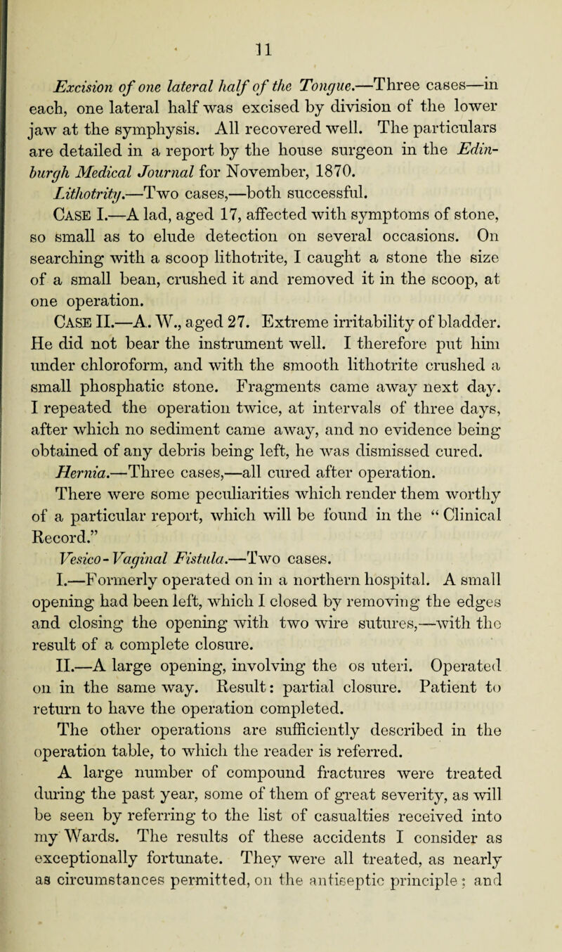 n Excision of one lateral half of the Tongue.—Three cases—in each, one lateral half was excised by division of the lower jaw at the symphysis. All recovered well. The particulars are detailed in a report by the house surgeon in the Edin¬ burgh Medical Journal for November, 1870. Lithotrity.—Two cases,—both successful. Case I.—A lad, aged 17, affected with symptoms of stone, so small as to elude detection on several occasions. On searching with a scoop lithotrite, I caught a stone the size of a small bean, crushed it and removed it in the scoop, at one operation. CASE II.—A.. W., aged 27. Extreme irritability of bladder. He did not bear the instrument well. I therefore put him under chloroform, and with the smooth lithotrite crushed a small phosphatic stone. Fragments came away next day. I repeated the operation twice, at intervals of three days, after which no sediment came away, and no evidence being obtained of any debris being left, he was dismissed cured. Hernia.—Three cases,—all cured after operation. There were some peculiarities which render them worthy of a particular report, which will be found in the “ Clinical Record.’7 Vesico - Vaginal Fistula.—Two cases. I. —Formerly operated on in a northern hospital. A small opening had been left, which I closed by removing the edges and closing the opening with two wire sutures,—with the result of a complete closure. II. —A large opening, involving the os uteri. Operated on in the same way. Result: partial closure. Patient to return to have the operation completed. The other operations are sufficiently described in the operation table, to which the reader is referred. A large number of compound fractures were treated during the past year, some of them of great severity, as will be seen by referring to the list of casualties received into my Wards. The results of these accidents I consider as exceptionally fortunate. They were all treated, as nearly as circumstances permitted, on the antiseptic principle ; and
