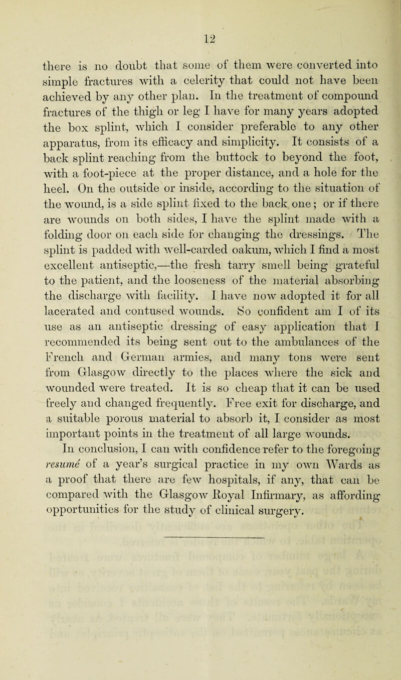 simple fractures with a celerity that could not have been achieved by any other plan. In the treatment of compound fractures of the thigh or leg I have for many years adopted the box splint, which I consider preferable to any other apparatus, from its efficacy and simplicity. It consists of a back splint reaching from the buttock to beyond the foot, with a foot-piece at the proper distance, and a hole for the heel. On the outside or inside, according to the situation of the wound, is a side splint fixed to the back one; or if there are wounds on both sides, I have the splint made with a folding door on each side for changing the dressings. The splint is padded with well-carded oakum, which I find a most excellent antiseptic,—the fresh tarry smell being grateful to the patient, and the looseness of the material absorbing the discharge with facility. I have now adopted it for all lacerated and contused wounds. So confident am I of its use as an antiseptic dressing of easy application that I recommended its being sent out to the ambulances of the French and German armies, and many tons were sent from Glasgow directly to the places where the sick aiid wounded were treated. It is so cheap that it can be used freely and changed frequently. Free exit for discharge, and a suitable porous material to absorb it, I consider as most important points in the treatment of all large wounds. In conclusion, I can with confidence refer to the foregoing resume of a year’s surgical practice in my own Wards as a proof that there are few hospitals, if any, that can be compared with the Glasgow Royal Infirmary, as affording opportunities for the study of clinical surgery.
