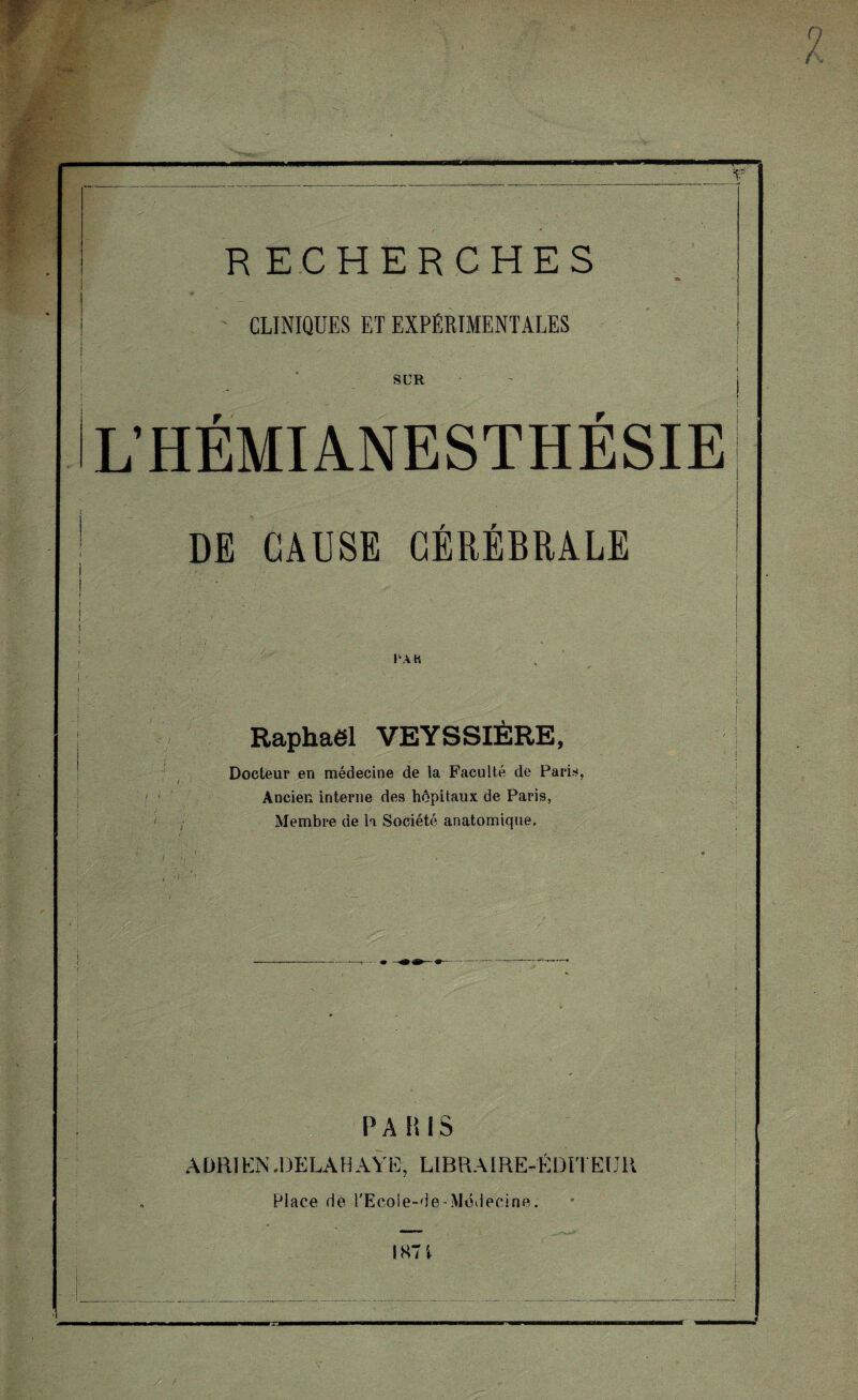 'P CLINIQUES ET EXPÉRIMENTALES SUR L’HÉMIANESTHÉSIE } I PA H Raphaël VEYSSIÈRE, Docteur en médecine de la Faculté de Pari*, Ancien interne des hôpitaux de Paris, Membre de la Société anatomique. ' ■ P A H IS A DRi EN .DELAH AŸK, LIBRAIRE-ÉDITEUR , Place rie l'Ecoie-de-Médecine. IS7 \ ■ i