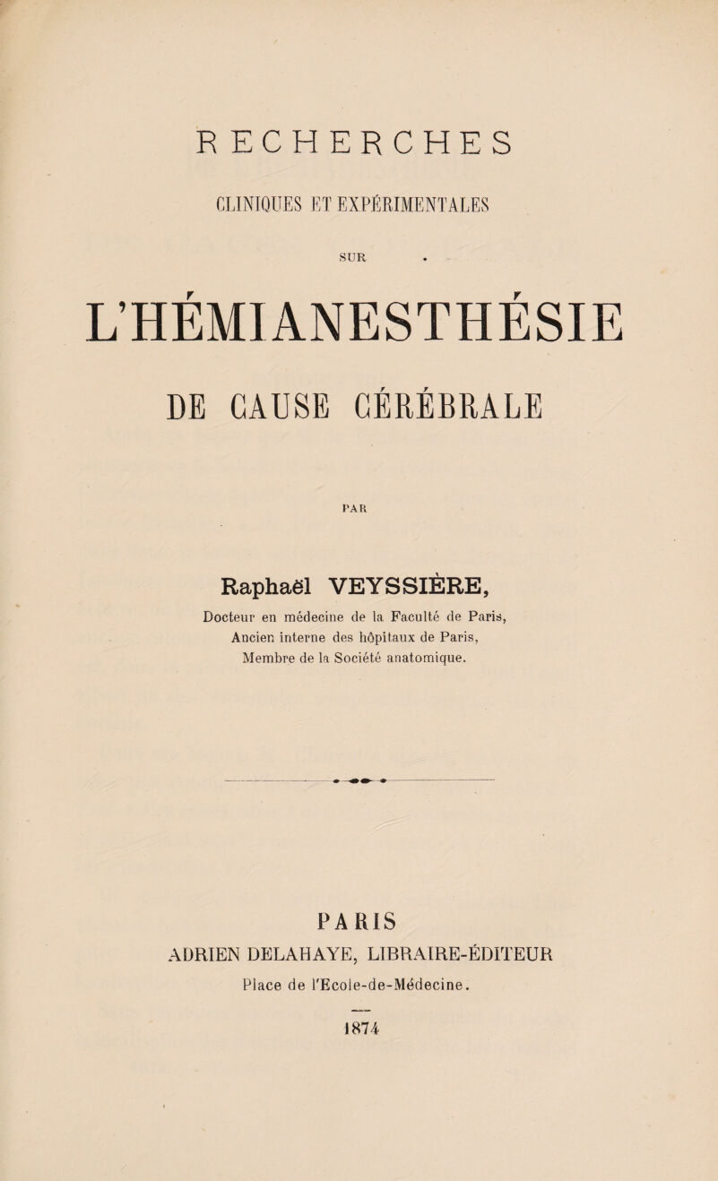 CLINIQUES ET EXPÉRIMENTALES SUR L’HÉMIANESTHÉSIE DE CAUSE CÉRÉBRALE Raphaël VEYSSIÈRE, Docteur en médecine de la Faculté de Paris, Ancien interne des hôpitaux de Paris, Membre de la Société anatomique. PARIS ADRIEN DELAHAYE, LIBRAIRE-ÉDITEUR Place de l'Ecole-de-Médecine. 1874