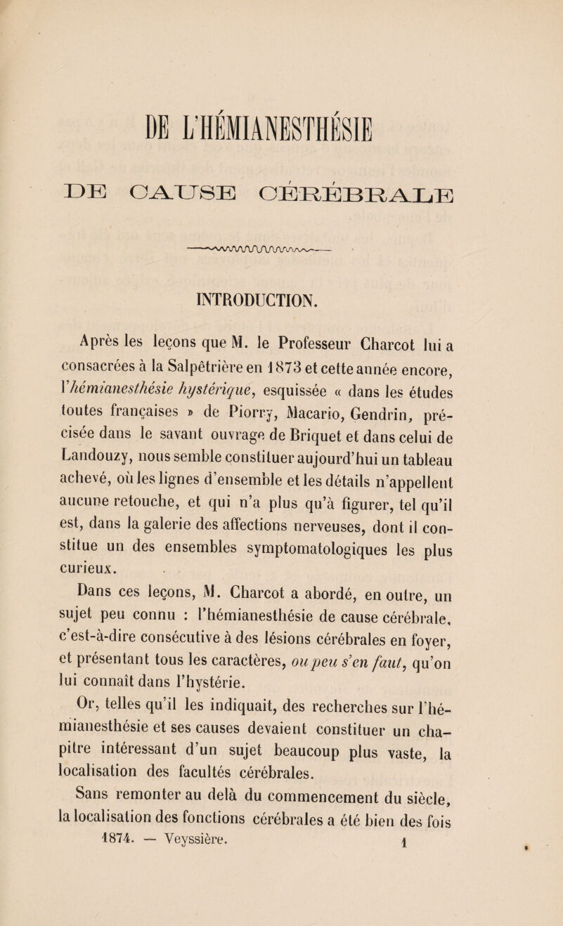 DE CAUSE OÉRÉBEALE INTRODUCTION. Après les leçons que M. le Professeur Charcot lui a consacrées à la Salpêtrière en 1873 et cette année encore, Y hémianesthésie hystérique, esquissée « dans les études toutes françaises » de Piorry, Macario, Gendrin, pré¬ cisée dans le savant ouvrage de Briquet et dans celui de Landouzy, nous semble constituer aujourd’hui un tableau achevé, oùles lignes d’ensemble et les détails n’appellent aucune retouche, et qui n’a plus qu’à figurer, tel qu’il est, dans la galerie des affections nerveuses, dont il con¬ stitue un des ensembles symptomatologiques les plus curieux. Dans ces leçons, M. Charcot a abordé, en outre, un sujet peu connu : l’hémianesthésie de cause cérébrale, c’est-à-dire consécutive à des lésions cérébrales en foyer, et présentant tous les caractères, ou peu s’en faut, qu’on lui connaît dans l’hystérie. Or, telles qu’il les indiquait, des recherches sur l’hé¬ mianesthésie et ses causes devaient constituer un cha¬ pitre intéressant d’un sujet beaucoup plus vaste, la localisation des facultés cérébrales. Sans remonter au delà du commencement du siècle, la localisation des fonctions cérébrales a été bien des fois 1874. - Veyssière. i