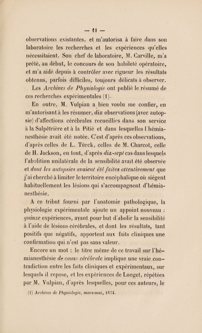 observations existantes, et m’autorisa à faire dans son laboratoire les recherches et les expériences qu’elles nécessitaient. Son chef de laboratoire, M. Carville, m’a prêté, au début, le concours de son habileté opératoire, et m’a aidé depuis à contrôler avec rigueur les résultats obtenus, parfois difficiles, toujours délicats à observer. Les Archives de Physiologie ont publié le résumé de ces recherches expérimentales (1). En outre, M. Yulpian a bien voulu me confier, en m’autorisant à les résumer, dix observations (avec autop¬ sie) d’affections cérébrales recueillies dans son service à la Salpêtrière et à la Pitié et dans lesquelles l'hémia¬ nesthésie avait été notée. C’est d’après ces observations, d’après celles de L. Türck, celles de M. Charcot, celle de H. Jackson, en tout, d’après dix-sept cas dans lesquels l’abolition unilatérale de la sensibilité avait été observée et dont les autopsies avaient été faites attentivement que j’ai cherché à limiter leterritoire encéphalique où siègent habituellement les lésions qui s’accompagnent d’hémia¬ nesthésie. A ce tribut fourni par l’anatomie pathologique, la physiologie expérimentale ajoute un appoint nouveau : quinze expériences, ayant pour but d’abolir la sensibilité à l’aide de lésions cérébrales, et dont les résultats, tant positifs que négatifs, apportent aux faits cliniques une confirmation qui n’est pas sans valeur. Encore un mot : le titre même de ce travail sur l’hé¬ mianesthésie de cause cérébrale implique une vraie con¬ tradiction entre les faits cliniques et expérimentaux, sur lesquels il repose, et les expériences de Longet, répétées par M. Yulpian, d’après lesquelles, pour ces auteurs, le (1) Archives de Physiologie, mars-mai, 1874.