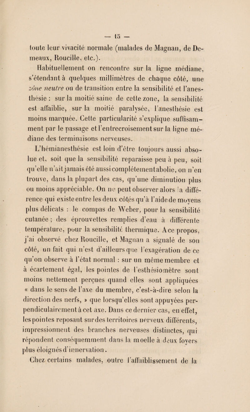 toute leur vivacité normale (malades de Magnan, de De» meaux, Roucille, etc.). Habituellement on rencontre sur la ligne médiane, s'étendant à quelques millimètres de chaque côté, une zone neutre ou de transition entre la sensibilité et Fanes» thésie : sur la moitié saine de cette zone, la sensibilité est affaiblie, sur la moilié paralysée, l'anesthésie est moins marquée. Cette particularité s’explique suffisam¬ ment par le passage et l’entrecroisement sur la ligne mé¬ diane des terminaisons nerveuses. L’hémianesthésie est loin d’être toujours aussi abso¬ lue et, soit que la sensibilité reparaisse peu à peu, soit qu’elle n’ait jamais été aussi complétementabolie, on n’en trouve, dans la plupart des cas, qu’une diminution plus ou moins appréciable. On ne peut observer alors la diffé¬ rence qui existe entre les deux côtés qu’à l’aide de moyens plus délicats : le compas de Weber, pour la sensibilité cutanée; des éprouvettes remplies d’eau à différente température, pour la sensibilité thermique. Ace propos, j’ai observé chez Roucille, et Magnan a signalé de son côté, un fait qui n’est d’ailleurs que l’exagération de ce qu’on observe à l’état normal : sur un même membre et à écartement égal, les pointes de l’esthésiomètre sont moins nettement perçues quand elles sont appliquées « dans le sens de l’axe du membre, c’est-à-dire selon la direction des nerfs, » que lorsqu’elles sont appuyées per¬ pendiculairement à cet axe. Dans ce dernier cas, en effet, les pointes reposant surdes territoires nerveux différents, impressionnent des branches nerveuses distinctes, qui répondent conséquemment dans la moelle à deux foyers plus éloignés d’innervation. Chez certains malades, outre l’affaiblissement de la