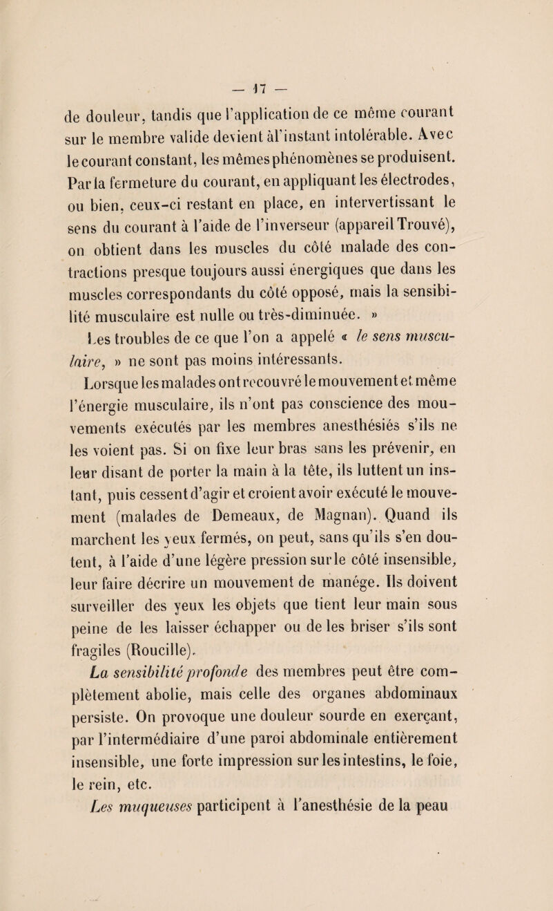 de douleur, tandis que l’application de ce môme courant sur le membre valide devient àl' instant intolérable. Avec le courant constant, les mêmes phénomènes se produisent. Parla fermeture du courant, en appliquant les électrodes, ou bien, ceux-ci restant en place, en intervertissant le sens du courant à l’aide de l’inverseur (appareil Trouvé), on obtient dans les muscles du côté malade des con¬ tractions presque toujours aussi énergiques que dans les muscles correspondants du côté opposé, mais la sensibi¬ lité musculaire est nulle ou très-diminuée. » les troubles de ce que l’on a appelé « le sens muscu¬ laire, » ne sont pas moins intéressants. Lorsque les malades ont recouvré le mouvement et même l’énergie musculaire, ils n’ont pas conscience des mou¬ vements exécutés par les membres anesthésiés s’ils ne les voient pas. Si on fixe leur bras sans les prévenir, en leur disant de porter la main à la tête, ils luttent un ins¬ tant, puis cessent d’agir et croient avoir exécuté le mouve¬ ment (malades de Demeaux, de Magnan). Quand ils marchent les yeux fermés, on peut, sans qu’ils s’en dou¬ tent, à laide d’une légère pressionsurle côté insensible, leur faire décrire un mouvement de manège. Ils doivent surveiller des yeux les objets que tient leur main sous peine de les laisser échapper ou de les briser s’ils sont fragiles (Roucille). La sensibilité profonde des membres peut être com¬ plètement abolie, mais celle des organes abdominaux persiste. On provoque une douleur sourde en exerçant, par l’intermédiaire d’une paroi abdominale entièrement insensible, une forte impression sur les intestins, le foie, le rein, etc. Les muqueuses participent à l’anesthésie de la peau