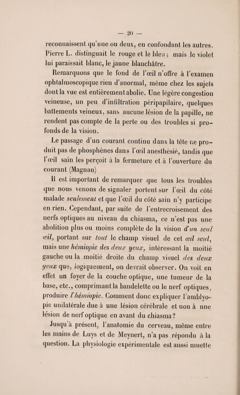 reconnaissent qu’une ou deux, en confondant les autres. Pierre L. distinguait le rouge et le bleu ; mais le violet lui paraissait blanc, le jaune blanchâtre. Remarquons que le fond de l’œil n’offre à l’examen ophtalmoscopique rien d’anormal, même chez les sujets dont la vue est entièrement abolie. Une légère congestion veineuse, un peu d’infiltration péripapilaire, quelques battements veineux, sans aucune lésion de la papille, ne rendent pas compte de la perte ou des troubles si pro¬ fonds de la vision. Le passage d’un courant continu dans la tête ne pro¬ duit pas de phosphènes dans Fœil anesthésié, tandis que l’œil sain les perçoit à la fermeture et à l’ouverture du courant (Magnan) 11 est important de remarquer que tous les troubles que nous venons de signaler portent sur l’œil du côté malade seulement et que l’œil du côté sain n’y participe en rien. Cependant, par suite de l’entrecroisement des nerfs optiques au niveau du chiasma, ce n’est pas une abolition plus ou moins complète de la vision d'un seul œil, portant sur tout le champ visuel de cet œil seul, mais une hémiopie des deux yeux, intéressant la moitié gauche ou la moitié droite du champ visuel des deux yeux que, logiquement, on devrait observer. On voit en effet un foyer de la couche optique, une tumeur de la base, etc., comprimant la bandelette ou le nerf optiques, produire ïhémiopie. Comment donc expliquer l’amblyo- pie unilatérale due à une lésion cérébrale et non à une lésion de nerf optique en avant du chiasma? Jusqu’à présent, l’anatomie du cerveau, même entre les mains de Luys et de Meynert, n’a pas répondu à la question. La physiologie expérimentale est aussi muette