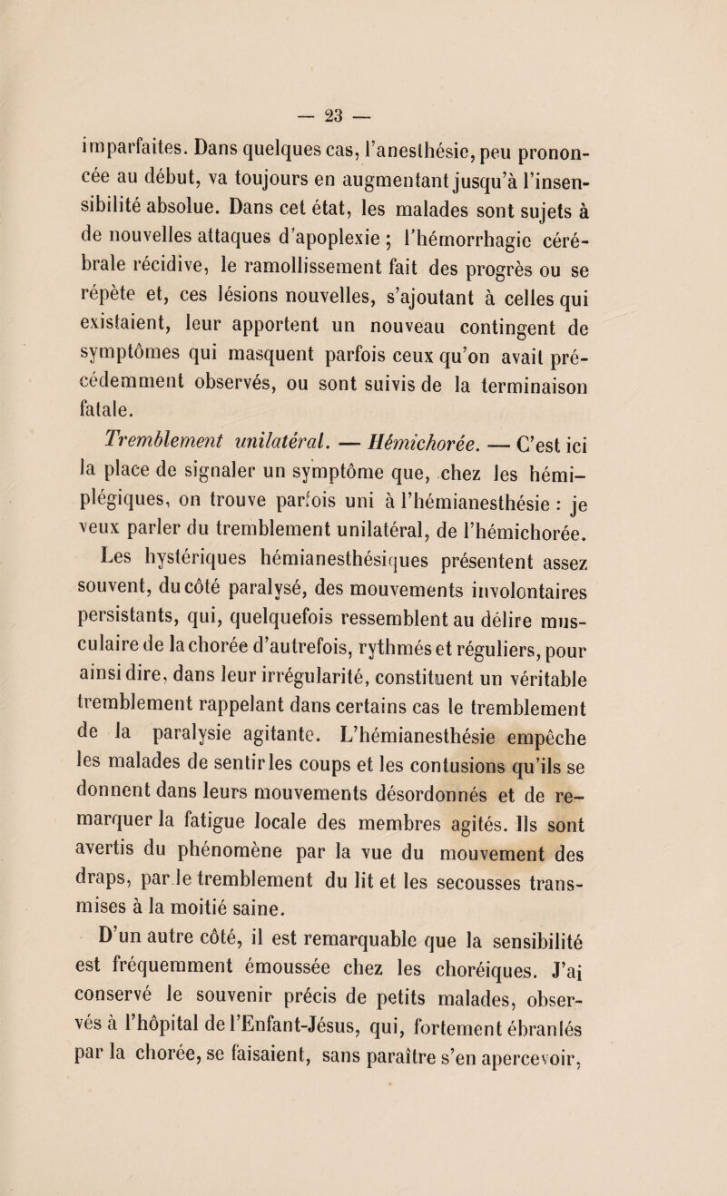 imparfaites. Dans quelques cas, l’anesthésie, peu pronon¬ cée au début, va toujours en augmentant jusqu’à l’insen¬ sibilité absolue. Dans cet état, les malades sont sujets à de nouvelles attaques d’apoplexie ; l'hémorrhagie céré¬ brale récidive, le ramollissement fait des progrès ou se répète et, ces lésions nouvelles, s’ajoutant à celles qui existaient, leur apportent un nouveau contingent de symptômes qui masquent parfois ceux qu’on avait pré¬ cédemment observés, ou sont suivis de la terminaison fatale. Tremblement unilatéral. — Hêmichorée. — C’est ici la place de signaler un symptôme que, chez les hémi¬ plégiques, on trouve parfois uni à l’hémianesthésie : je veux parler du tremblement unilatéral, de l’hémichorée. Les hystériques hémianesthésiques présentent assez souvent, du côté paralysé, des mouvements involontaires persistants, qui, quelquefois ressemblent au délire mus¬ culaire de la chorée d’autrefois, rythmés et réguliers, pour ainsi dire, dans leur irrégularité, constituent un véritable tremblement rappelant dans certains cas le tremblement de la paralysie agitante. L’hémianesthésie empêche les malades de sentir les coups et les contusions qu’ils se donnent dans leurs mouvements désordonnés et de re¬ marquer la fatigue locale des membres agités. Us sont avertis du phénomène par la vue du mouvement des draps, par le tremblement du lit et les secousses trans¬ mises à la moitié saine. D’un autre côté, il est remarquable que la sensibilité est fréquemment émoussée chez les choréiques. J’ai conservé le souvenir précis de petits malades, obser¬ vés à 1 hôpital de 1 Enfant-Jésus, qui, fortement ébranlés par la chorée, se faisaient, sans paraître s’en apercevoir,