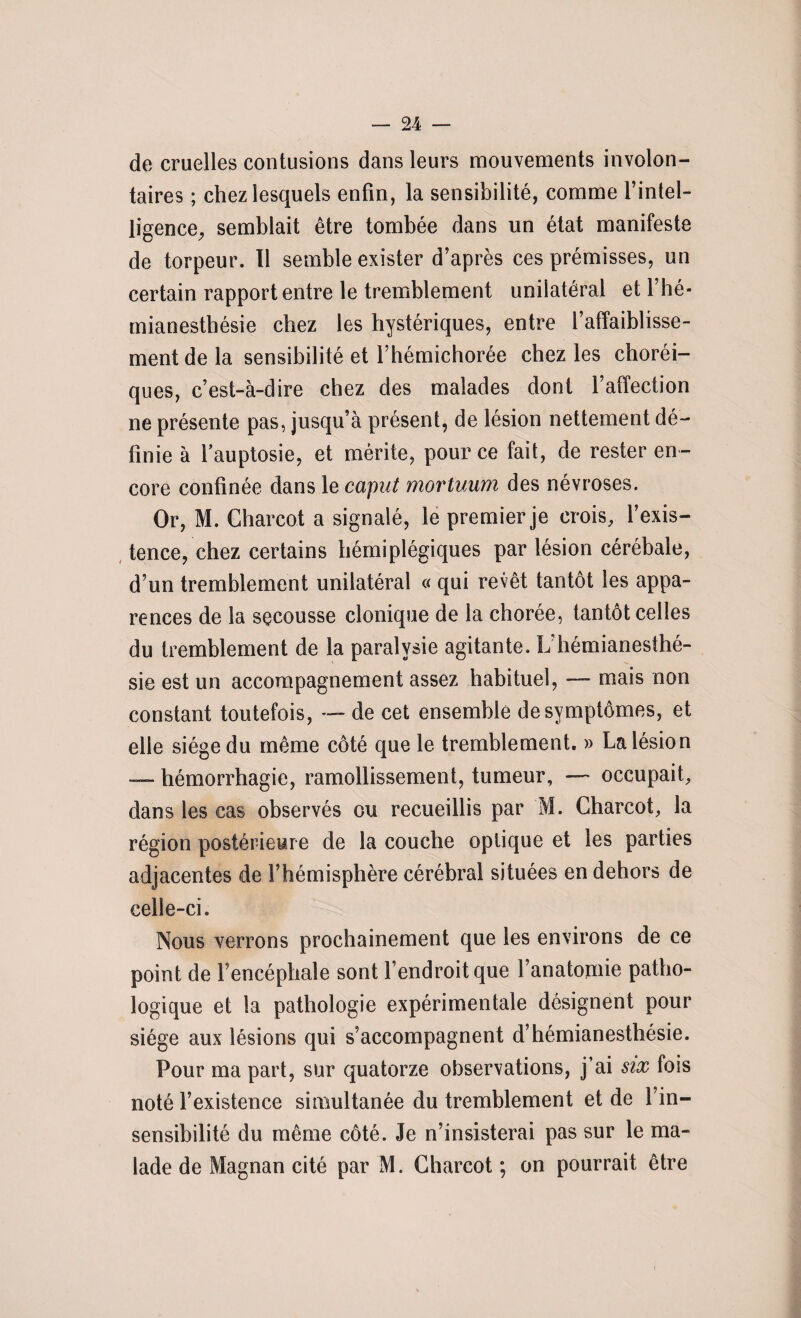 de cruelles contusions dans leurs mouvements involon¬ taires ; chez lesquels enfin, la sensibilité, comme l’intel¬ ligence, semblait être tombée dans un état manifeste de torpeur. Il semble exister d’après ces prémisses, un certain rapport entre le tremblement unilatéral et l’hé¬ mianesthésie chez les hystériques, entre l’affaiblisse¬ ment de la sensibilité et l’hémichorée chez les choréi¬ ques, c’est-à-dire chez des malades dont l’affection ne présente pas, jusqu’à présent, de lésion nettement dé¬ finie à l’auptosie, et mérite, pour ce fait, de rester en¬ core confinée dans le caput mortuum des névroses. Or, M. Charcot a signalé, le premier je crois, l’exis¬ tence, chez certains hémiplégiques par lésion cérébale, d’un tremblement unilatéral « qui revêt tantôt les appa¬ rences de la secousse clonique de la chorée, tantôt celles du tremblement de la paralysie agitante. L’hémianesthé¬ sie est un accompagnement assez habituel, — mais non constant toutefois, — de cet ensemble de symptômes, et elle siège du même côté que le tremblement. » La lésion — hémorrhagie, ramollissement, tumeur, — occupait, dans les cas observés ou recueillis par M. Charcot, la région postérieure de la couche optique et les parties adjacentes de l’hémisphère cérébral situées en dehors de celle-ci. Nous verrons prochainement que les environs de ce point de l’encéphale sont l’endroit que l’anatomie patho¬ logique et la pathologie expérimentale désignent pour siège aux lésions qui s’accompagnent d’hémianesthésie. Pour ma part, sur quatorze observations, j’ai six fois noté l’existence simultanée du tremblement et de l’in¬ sensibilité du même côté. Je n’insisterai pas sur le ma¬ lade de Magnan cité par M. Charcot ; on pourrait être