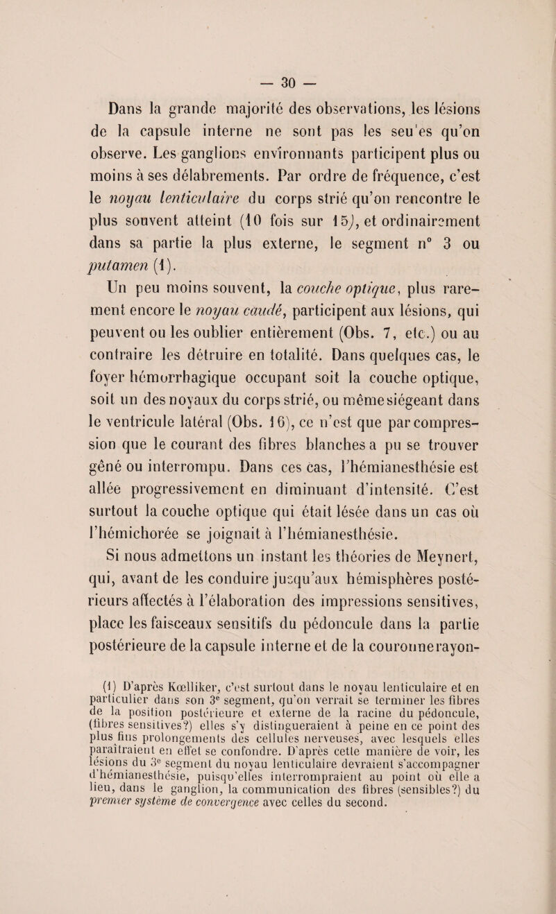 Dans la grande majorité des observations, les lésions de la capsule interne ne sont pas les seu es qu’on observe. Les ganglions environnants participent plus ou moins à ses délabrements. Par ordre de fréquence, c’est le noyau lenticulaire du corps strié qu’on rencontre le plus souvent atteint (10 fois sur 15J, et ordinairement dans sa partie la plus externe, le segment n° 3 ou put amen (1). Un peu moins souvent, la couche optique, plus rare¬ ment encore le noyau caudé, participent aux lésions, qui peuvent ou les oublier entièrement (Obs. 7, etc.) ou au contraire les détruire en totalité. Dans quelques cas, le foyer hémorrhagique occupant soit la couche optique, soit un des noyaux du corps strié, ou même siégeant dans le ventricule latéral (Obs. 16), ce n’est que par compres¬ sion que le courant des fibres blanches a pu se trouver gêné ou interrompu. Dans ces cas, l'hémianesthésie est allée progressivement en diminuant d’intensité. C’est surtout la couche optique qui était lésée dans un cas où l’hémichorée se joignait à l’hémianesthésie. Si nous admettons un instant les théories de Meynert, qui, avant de les conduire jusqu’aux hémisphères posté¬ rieurs affectés à l’élaboration des impressions sensitives, place les faisceaux sensitifs du pédoncule dans la partie postérieure de la capsule interne et de la couronnerayon- (1) D’après Kœlliker, c’est surtout dans le noyau lenticulaire et en particulier dans son 3e segment, qu’on verrait se terminer les fibres de la position postérieure et externe de la racine du pédoncule, (libres sensitives?) elles s’y distingueraient à peine en ce point des plus fins prolongements des cellules nerveuses, avec lesquels elles paraîtraient en effet se confondre. D'après cette manière de voir, les lésions du 3e segment du noyau lenticulaire devraient s’accompagner d hémianesthésie, puisqu’elles interrompraient au point où elle a lieu, dans le ganglion, la communication des fibres (sensibles?) du 'premier système de convergence avec celles du second.