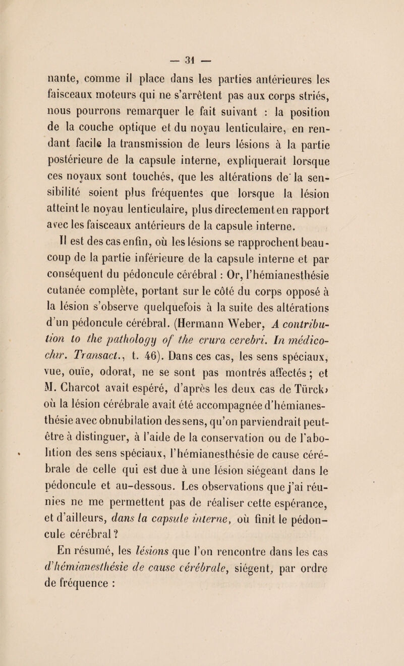 — 34 nante, comme il place dans les parties antérieures les faisceaux moteurs qui ne s’arrêtent pas aux corps striés, nous pourrons remarquer le fait suivant : la position de ta couche optique et du noyau lenticulaire, en ren¬ dant facile la transmission de leurs lésions à la partie postérieure de la capsule interne, expliquerait lorsque ces noyaux sont touchés, que les altérations de la sen¬ sibilité soient plus fréquentes que lorsque la lésion atteint le noyau lenticulaire, plus directement en rapport avec les faisceaux antérieurs de la capsule interne. Il est des cas enfin, où les lésions se rapprochent beau¬ coup de la partie inférieure de la capsule interne et par conséquent du pédoncule cérébral : Or, l’hémianesthésie cutanée complète, portant sur le côté du corps opposé à la lésion s’observe quelquefois à la suite des altérations d’un pédoncule cérébral. (Hermann Weber, A contribu¬ tion to the pathology of the crura cerebri. In médico- chir. Transact., t. 46). Dans ces cas, les sens spéciaux, vue, ouïe, odorat, ne se sont pas montrés affectés ; et M. Charcot avait espéré, d’après les deux cas de Türclo où la lésion cérébrale avait été accompagnée d’hémianes¬ thésie avec obnubilation des sens, qu’on parviendrait peut- être à distinguer, à l’aide de la conservation ou de l'abo¬ lition des sens spéciaux, l’hémianesthésie de cause céré¬ brale de celle qui est due à une lésion siégeant dans le f ^ ^ ^ ^ * Les observations que j’ai réu¬ nies ne me permettent pas de réaliser cette espérance, et d’ailleurs, dans la capsule interne, où finit le pédon¬ cule cérébral? En résumé, les lésions que l’on rencontre dans les cas d’hémianesthésie de cause cérébrale, siègent, par ordre de fréquence :