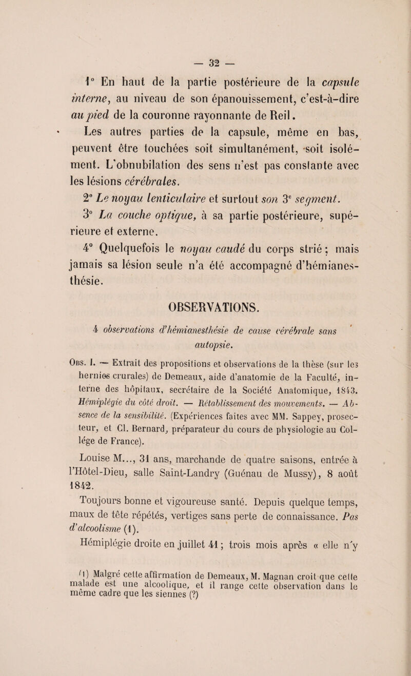 1° En haut de la partie postérieure de la capsule interne, au niveau de son épanouissement, c’est-à-dire au pied de la couronne rayonnante de Reil. Les autres parties de la capsule, même en bas, peuvent être touchées soit simultanément, soit isolé¬ ment. L'obnubilation des sens n’est pas constante avec les lésions cérébrales. 2° Le noyau lenticulaire et surtout son 3e segment. 3° IM couche optique, à sa partie postérieure, supé¬ rieure et externe. 4° Quelquefois le noyau caudé àu corps strié; mais jamais sa lésion seule n’a été accompagné d’hémianes¬ thésie. OBSERVATIONS. 4 observations d’hémianesthésie de cause cérébrale sans autopsie. Obs. I. Extrait des propositions et observations de la thèse (sur les hernies erurales) de Demeaux, aide d’anatomie de la Faculté, in¬ terne des hôpitaux, secrétaire de la Société Anatomique, 1843. Hémiplégie du côté droit. — Rétablissement des mouvements. — Ab¬ sence de la sensibilité. (Expériences faites avec MM. Sappey, prosec¬ teur, et Cl. Bernard, préparateur du cours de physiologie au Col¬ lège de France). Louise M.31 ans, marchande de quatre saisons, entrée à l’Hôtel-Dieu, salle Saint-Landry (Guénau de Mussy), 8 août 1842. Toujours bonne et vigoureuse santé. Depuis quelque temps, maux de tête répétés, vertiges sans perte de connaissance. Pas d’alcoolisme (1). Hémiplégie droite en juillet 41 ; trois mois après « elle ny d) Malgré celte affirmation de Demeaux, M. Magnan croit que celte malade est une alcoolique, et il range cette observation dans le meme cadre que les siennes (?)