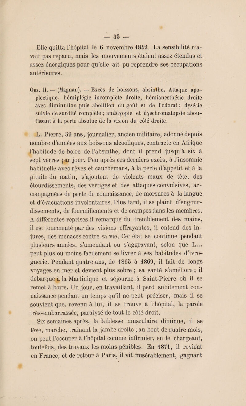 Elle quitta Thopitai le 6 novembre 1842. La sensibilité n'a¬ vait pas reparu, mais les mouvements étaient assez étendus et assez énergiques pour qu’elle ait pu reprendre ses occupations antérieures. Obs. II. — (Magnan). — Excès de boissons, absinthe. Attaque apo¬ plectique,. hémiplégie incomplète droite, hémianesthésie droite avec diminution puis abolition du goût et de l’odorat • dysécie suivie de surdité complète; amblyopie et dyschromatopsie abou¬ tissant à la perte absolue de la vision du côté droite. L. Pierre, 59 ans, journalier, ancien militaire, adonné depuis nombre d'années aux boissons alcooliques, contracte en Afrique l’habitude de boire de l'absinthe, dont il prend jusqu'à six à sept verres par jour. Peu après ces derniers excès, à l’insomnie habituelle avec rêves et cauchemars, à la perte d'appétit et à la pituite du matin, s’ajoutent de violents maux de tête, des étourdissements, des vertiges et des attaques convulsives, ac¬ compagnées de perte de connaissance, de morsures à la langue et d’évacuations involontaires. Plus tard, il se plaint d'engour¬ dissements, de fourmillements et de crampes dans les membres. A différentes reprises il remarque du tremblement des mains, il est tourmenté par des visions effrayantes, il entend des in¬ jures, des menaces contre sa vie. Cet état se continue pendant plusieurs années, s'amendant ou s'aggravant, selon que L... peut plus ou moins facilement se livrer à ses habitudes d'ivro¬ gnerie. Pendant quatre ans, de 1865 à 1869, il fait de longs voyages en mer et devient plus sobre ; sa santé s'améliore ; il débarqué à la Martinique et séjourne à Saint-Pierre où il se remet à boire. Un jour, en travaillant, il perd subitement con ¬ naissance pendant un temps qu'il ne peut préciser, mais il se souvient que, revenu à lui, il se trouve à l'hôpital, la parole très-embarrassée, paralysé de tout le côté droit. Six semaines après, la faiblesse musculaire diminue, il se lève, marche, traînant la jambe droite ; au bout de quatre mois, on peut l'occuper à l'hôpital comme infirmier, en le chargeant, toutefois, des travaux les moins pénibles. En 1871, il revient en France, et de retour à Paris, il vit misérablement, gagnant