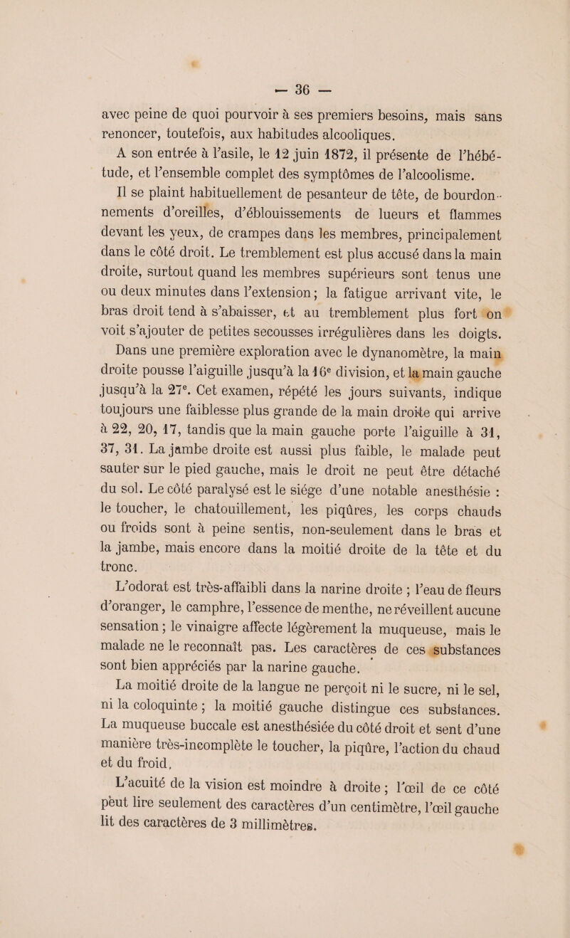 avec peine de quoi pourvoir à ses premiers besoins, mais sans renoncer, toutefois, aux habitudes alcooliques. A son entrée à l'asile, le 42 juin 1872, il présente de l'hébé¬ tude, et l'ensemble complet des symptômes de l’alcoolisme. Il se plaint habituellement de pesanteur de tête, de bourdon ¬ nements d’oreilles, d’éblouissements de lueurs et flammes devant les yeux, de crampes dans les membres, principalement dans le côté droit. Le tremblement est plus accusé dans la main droite, surtout quand les membres supérieurs sont tenus une ou deux minutes dans l’extension ; la fatigue arrivant vite, le bras droit tend à s’abaisser, et au tremblement plus fort on voit s’ajouter de petites secousses irrégulières dans les doigts. Dans une première exploration avec le dynanomètre, la main droite pousse l’aiguille jusqu’à la i 6e division, et la main gauche jusqu’à la 27e. Cet examen, répété les jours suivants, indique toujours une faiblesse plus grande de la main droite qui arrive à 22, 20, 17, tandis que la main gauche porte l’aiguille à 31, 37, 31. La jambe droite est aussi plus faible, le malade peut sauter sur le pied gauche, mais le droit ne peut être détaché du sol. Le côté paralysé est le siège d’une notable anesthésie : le toucher, le chatouillement, les piqûres, les corps chauds ou froids sont à peine sentis, non-seulement dans le bras et la jambe, mais encore dans la moitié droite de la tête et du tronc. L’odorat est très-affaibli dans la narine droite ; l’eau de fleurs d’oranger, le camphre, l’essence de menthe, ne réveillent aucune sensation ; le vinaigre affecte légèrement la muqueuse, mais le malade ne le reconnaît pas. Les caractères de ces substances sont bien appréciés par la narine gauche. La moitié droite de la langue ne perçoit ni le sucre, ni le sel, ni la coloquinte 5 la moitié gauche distingue ces substances. La muqueuse buccale est anesthésiée du côté droit et sent d’une manière très-incomplète le toucher, la piqûre, l’action du chaud et du froid. L’acuité de la vision est moindre à droite ; 1 œil de ce côté peut lire seulement des caractères d’un centimètre, l’œil gauche lit des caractères de 3 millimètres.