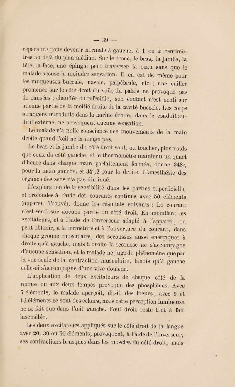 reparaître pour devenir normale à gauche, à 1 ou 2 centimè¬ tres au delà du plan médian. Sur le tronc, le bras, la jambe, la tête, la face, une épingle peut traverser la peau sans que le malade accuse la moindre sensation. Il en est de même pour les muqueuses buccale, nasale, palpébrale, etc. ; une cuiller promenée sur le coté droit du voile du palais ne provoque pas de nausées , chauffée ou refroidie, son contact n'est senti sur aucune partie de la moitié droite de la cavité buccale. Les corps étrangers introduits dans la narine droite, dans le conduit au¬ ditif externe, ne provoquent aucune sensation. Le malade n'a nulle conscience des mouvements de la main droite quand l'œil ne la dirige pas. Le bras et la jambe du côté droit sont, au toucher, plus froids que ceux du côté gauche, et le thermomètre maintenu un quart d’heure dans chaque main parfaitement fermée, donne 348°, pour la main gauche, et 34°,2 pour la droite. L’anesthésie des organes des sens n'a pas diminué. L exploration de la sensibilité dans les parties superficiell e et profondes à l'aide des courants continus avec 50 éléments (appareil Trouvé), donne les résultats suivants : Le courant n’est senti sur aucune partie du côté droit. En mouillant les excitateurs, et a laide de l'inverseur adapté à l’appareil, on peut obtenir, à la fermeture et à l’ouverture du courant, dans chaque groupe musculaire, des secousses aussi énergiques à droite qu à gauche, mais à droite la secousse ne s'accompagne d aucune sensation, et le malade ne juge du phénomène que par la vue seule de la contraction musculaire, tandis qu'à gauche celle-ci s'accompagne d'une vive douleur. L'application de deux excitateurs de chaque côté de la nuque ou aux deux tempes provoque des phosphènes. Avec 7 éléments, le malade aperçoit, dit-il, des lueurs ; avec 9 et 15 éléments ce sont des éclairs, mais cette perception lumineuse ne se fait que dans l'œil gauche, l'œil droit reste tout à fait insensible. Les deux excitateurs appliqués sur le côté droit de la langue avec 20, 30 ou 50 éléments, provoquent, à l’aide de l'inverseur, ses contractions brusques dans les muscles du côté droit, mais