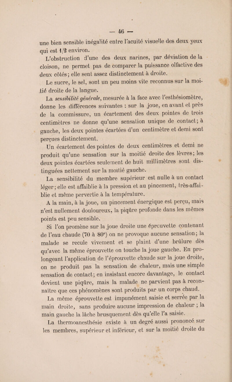 une bien sensible inégalité entre l'acuité visuelle des deux yeux qui est 4/2 environ. L'obstruction d’une des deux narines, par déviation de la cloison, ne permet pas de comparer la puissance olfactive des deux côtés; elle sent assez distinctement à droite. Le sucre, le sel, sont un peu moins vite reconnus sur la moi- tié droite de la langue. La sensibilité générale, mesurée à la face avec l'esthésiomètre, donne les différences suivantes : sur la joue, en avant et près de la commissure, un écartement des deux pointes de trois centimètres ne donne qu’une sensation unique de contact, à gauche, les deux pointes écartées d'un centimètre et demi sont perçues distinctement. Un écartement des pointes de deux centimètres et demi ne produit qu'une sensation sur la moitié droite des lèvres; les deux pointes écartées seulement de huit millimètres sont dis¬ tinguées nettement sur la moitié gauche. La sensibilité du membre supérieur est nulle à un contact léger; elle est affaiblie à la pression et au pincement, Irès-affai- blie et même pervertie à la température. A la main, à la joue, un pincement énergique est perçu, mais n'est nullement douloureux, la piqûre profonde dans les mêmes points est peu sensible. Si l'on promène sur la joue droite une éprouvette contenant de l’eau chaude (70 à 80°) on ne provoque aucune sensation ; la malade se recule vivement et se plaint d'une brûlure dès qu'avec la même éprouvette on touche la joue gauche. En pro¬ longeant l’application de l’éprouvette chaude sur la joue droite, on ne produit pas la sensation de chaleur, mais une simple sensation de contact; en insistant encore davantage, le contact devient une piqûre, mais la malade ne parvient pas a recon¬ naître que ces phénomènes sont produits par un corps chaud. La même éprouvette est impunément saisie et serrée par la main droite, sans produire aucune impression de chaleur ; la main gauche la lâche brusquement dès qu’elle l'a saisie. La thermoanesthésie existe à un degré aussi prononcé sur les membres, supérieur et inférieur, et sur la moitié droite du