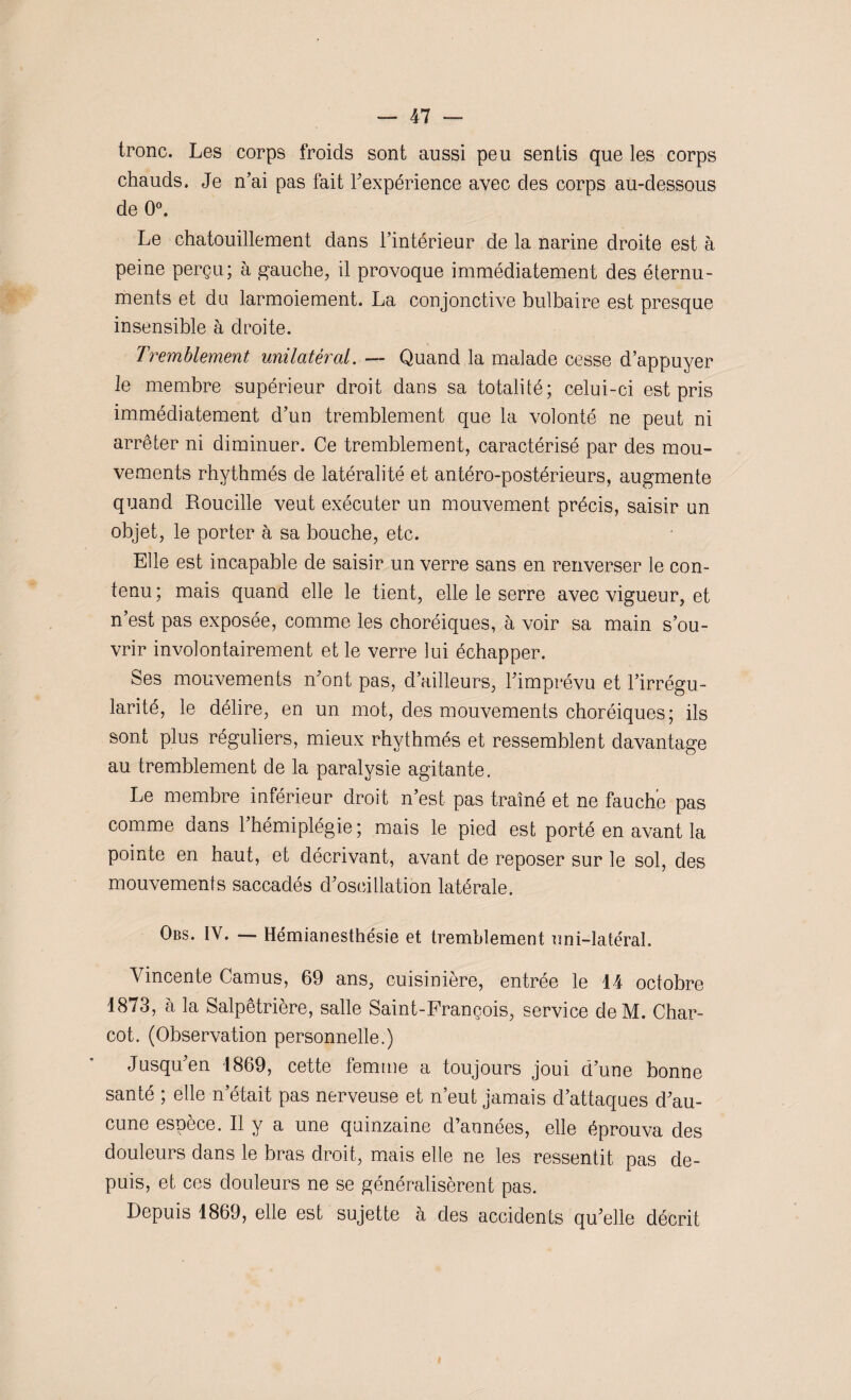 tronc. Les corps froids sont aussi peu sentis que les corps chauds. Je n’ai pas fait l’expérience avec des corps au-dessous de 0°. Le chatouillement dans l’intérieur de la narine droite est à peine perçu; à gauche, il provoque immédiatement des éternu- ments et du larmoiement. La conjonctive bulbaire est presque insensible à droite. Tremblement unilatéral. — Quand la malade cesse d’appuyer le membre supérieur droit dans sa totalité; celui-ci est pris immédiatement d’un tremblement que la volonté ne peut ni arrêter ni diminuer. Ce tremblement, caractérisé par des mou¬ vements rhythmés de latéralité et antéro-postérieurs, augmente quand Roucille veut exécuter un mouvement précis, saisir un objet, le porter à sa bouche, etc. Elle est incapable de saisir un verre sans en renverser le con¬ tenu ; mais quand elle le tient, elle le serre avec vigueur, et n’est pas exposée, comme les choréiques, à voir sa main s’ou¬ vrir involontairement et le verre lui échapper. Ses mouvements n’ont pas, d’ailleurs, l’imprévu et l’irrégu¬ larité, le délire, en un mot, des mouvements choréiques; ils sont plus réguliers, mieux rhythmés et ressemblent davantage au tremblement de la paralysie agitante. Le membre inférieur droit n’est pas traîné et ne fauche pas comme dans 1 hémiplégie; mais le pied est porté en avant la pointe en haut, et décrivant, avant de reposer sur le sol, des mouvements saccadés d’oscillation latérale. Obs. IV. — Hémianesthésie et tremblement uni-latéral. Yincente Camus, 69 ans, cuisinière, entrée le 14 octobre 1873, à la Salpêtrière, salle Saint-François, service deM. Char¬ cot. (Observation personnelle.) Jusqu’en 1869, cette femme a toujours joui d’une bonne santé ; elle n’était pas nerveuse et n’eut jamais d’attaques d’au¬ cune espèce. Il y a une quinzaine d’années, elle éprouva des douleurs dans le bras droit, mais elle ne les ressentit pas de¬ puis, et ces douleurs ne se généralisèrent pas. Depuis 1869, elle est sujette à des accidents qu’elle décrit