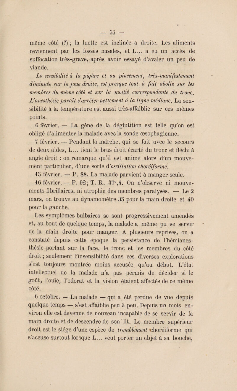 même côté (?) ; la luette est inclinée à droite. Les aliments reviennent par les fosses nasales, et L... a eu un accès de suffocation très-grave, après avoir essayé d'avaler un peu de viande. La sensibilité ci la piqûre et au pincement, très-manifestement diminuée sur la joue droite, est presque tout à fait abolie sur les membres du même côté et sur la moitié correspondante du tronc. L’anesthésie paraît s’arrêter nettement à la ligne médiane. La sen¬ sibilité à la température est aussi très-affaiblie sur ces mêmes points. 6 février. — La gêne de la déglutition est telle qu'on est obligé d'alimenter la malade avec la sonde œsophagienne. 7 février. — Pendant la marche, qui se fait avec le secours de deux aides, L... tient le bras droit écarté du tronc et fléchi à angle droit : on remarque qu’il est animé alors d'un mouve¬ ment particulier, dhine sorte d’oscillation choréiforme. 45 février. — P. 88. La malade parvient à manger seule. 16 février. — P. 92; T. R. 37°,4. On n’observe ni mouve¬ ments fibriliaires, ni atrophie des membres paralysés. — Le 2 mars, on trouve au dynamomètre 35 pour la main droite et 40 pour la gauche. Les symptômes bulbaires se sont progressivement amendés et, au bout de quelque temps, la malade a même pu se servir de la main droite pour manger. A plusieurs reprises, on a constaté depuis cette époque la persistance de l’hémianes¬ thésie portant sur la face, le tronc et les membres du côté droit ; seulement l'insensibilité dans ces diverses explorations s'est toujours montrée moins accusée qu'au début. L’état intellectuel de la malade n'a pas permis de décider si le goût, l'ouïe, l’odorat et la vision étaient affectés de ce même côté. 6 octobre. — La malade — qui a été perdue de vue depuis quelque temps — s'est affaiblie peu à peu. Depuis un mois en¬ viron elle est devenue de nouveau incapable de se servir de la main droite et de descendre de son lit. Le membre supérieur droit est le siège d’une espèce de tremblement ^choréiforme qui s’accuse surtout lorsque L... veut porter un objet à sa bouche,