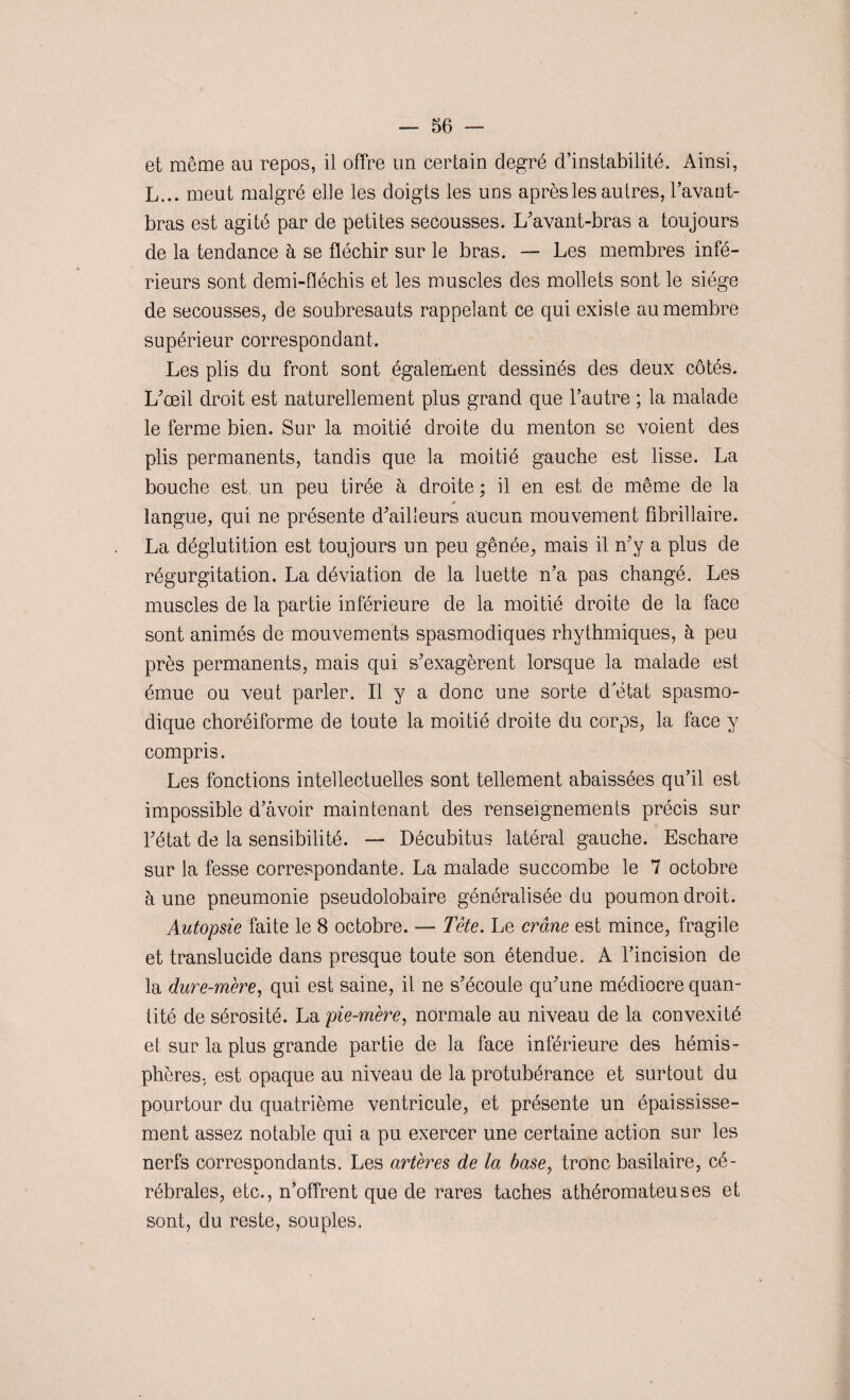 et même au repos, il offre un certain degré d’instabilité. Ainsi, L... meut malgré elle les doigts les uns après les autres, l’avant- bras est agité par de petites secousses. L'avant-bras a toujours de la tendance à se fléchir sur le bras. — Les membres infé¬ rieurs sont demi-fléchis et les muscles des mollets sont le siège de secousses, de soubresauts rappelant ce qui existe au membre supérieur correspondant. Les plis du front sont également dessinés des deux côtés. L'œil droit est naturellement plus grand que l’autre ; la malade le ferme bien. Sur la moitié droite du menton se voient des plis permanents, tandis que la moitié gauche est lisse. La bouche est un peu tirée à droite ; il en est de même de la ■» langue, qui ne présente d'ailleurs aucun mouvement fibrillaire. La déglutition est toujours un peu gênée, mais il n'y a plus de régurgitation. La déviation de la luette n’a pas changé. Les muscles de la partie inférieure de la moitié droite de la face sont animés de mouvements spasmodiques rhythmiques, à peu près permanents, mais qui s'exagèrent lorsque la malade est émue ou veut parler. Il y a donc une sorte d'état spasmo¬ dique choréiforme de toute la moitié droite du corps, la face y compris. Les fonctions intellectuelles sont tellement abaissées qu’il est impossible d’avoir maintenant des renseignements précis sur l'état de la sensibilité. — Décubitus latéral gauche. Eschare sur la fesse correspondante. La malade succombe le 7 octobre à une pneumonie pseudolobaire généralisée du poumon droit. Autopsie faite le 8 octobre. — Tête. Le crâne est mince, fragile et translucide dans presque toute son étendue. A l’incision de la dure-mère, qui est saine, il ne s'écoule qu'une médiocre quan¬ tité de sérosité. La pie-mère, normale au niveau de la convexité et sur la plus grande partie de la face inférieure des hémis¬ phères, est opaque au niveau de la protubérance et surtout du pourtour du quatrième ventricule, et présente un épaississe¬ ment assez notable qui a pu exercer une certaine action sur les nerfs correspondants. Les artères de la base, tronc basilaire, cé¬ rébrales, etc., n’offrent que de rares taches athéromateuses et sont, du reste, souples.