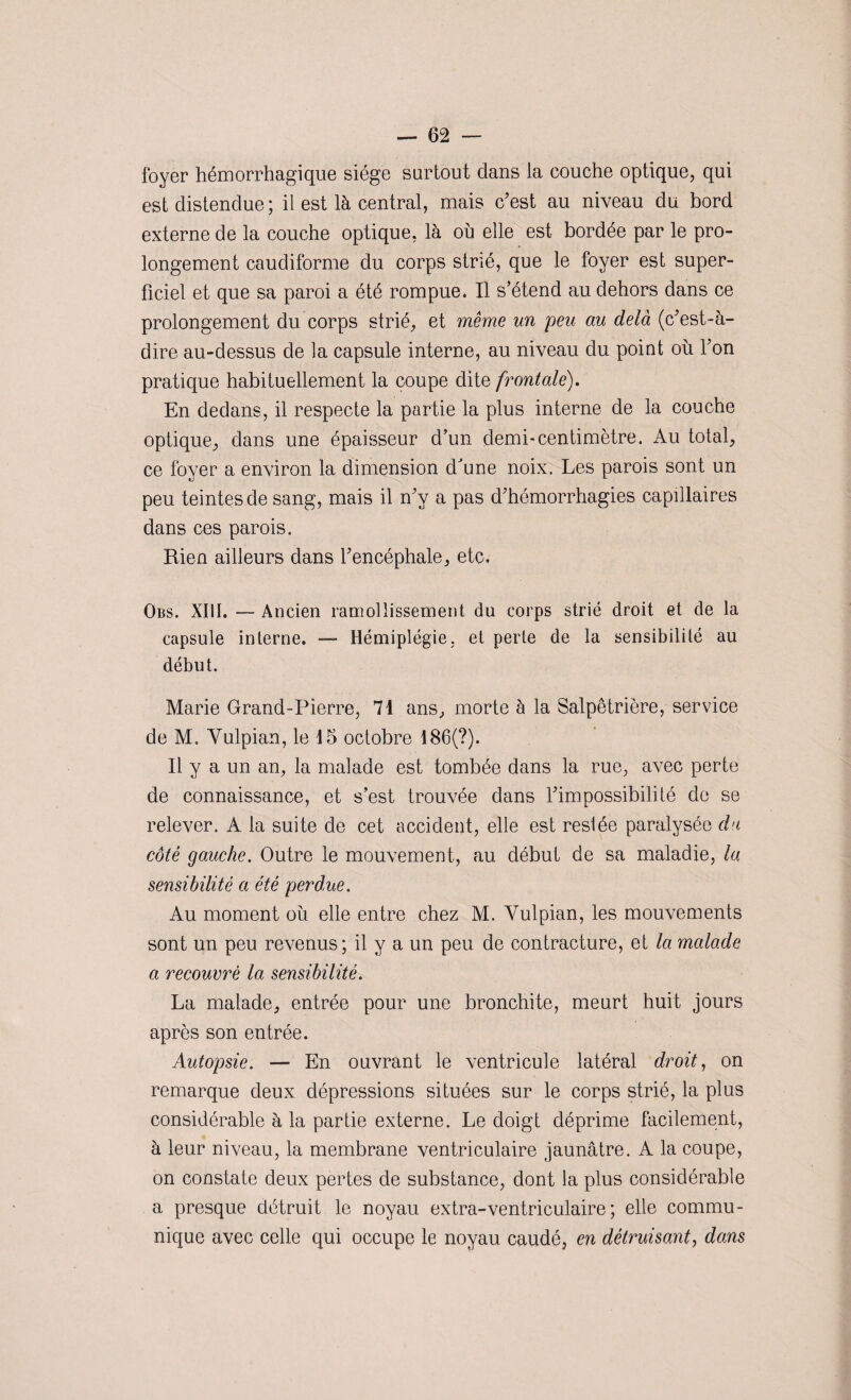 foyer hémorrhagique siège surtout dans la couche optique, qui est distendue; il est là central, mais c'est au niveau du bord externe de la couche optique, là ou elle est bordée par le pro¬ longement caudiforme du corps strié, que le foyer est super¬ ficiel et que sa paroi a été rompue. Il s’étend au dehors dans ce prolongement du corps strié, et même un peu au delà (c'est-à- dire au-dessus de la capsule interne, au niveau du point où l'on pratique habituellement la coupe dite frontale). En dedans, il respecte la partie la plus interne de la couche optique, dans une épaisseur d’un demi-centimètre. Au total, ce foyer a environ la dimension d'une noix. Les parois sont un peu teintes de sang, mais il n'y a pas d'hémorrhagies capillaires dans ces parois. Rien ailleurs dans l'encéphale, etc. Obs. XIII. ■— Ancien ramollissement du corps strié droit et de la capsule interne. — Hémiplégie, et perte de la sensibilité au début. Marie Grand-Pierre, 71 ans, morte à la Salpêtrière, service de M. Yulpian, le 15 octobre 186(?). Il y a un an, la malade est tombée dans la rue, avec perte de connaissance, et s’est trouvée dans l'impossibilité de se relever. A la suite de cet accident, elle est resiée paralysée du côté gauche. Outre le mouvement, au début de sa maladie, la sensibilité a été perdue. Au moment où elle entre chez M. Vulpian, les mouvements sont un peu revenus; il y a un peu de contracture, et la malade a recouvré la sensibilité. La malade, entrée pour une bronchite, meurt huit jours après son entrée. Autopsie. — En ouvrant le ventricule latéral droit, on remarque deux dépressions situées sur le corps strié, la plus considérable à la partie externe. Le doigt déprime facilement, à leur niveau, la membrane ventriculaire jaunâtre. A la coupe, on constate deux pertes de substance, dont la plus considérable a presque détruit le noyau extra-ventriculaire ; elle commu¬ nique avec celle qui occupe le noyau caudé, en détruisant, dans