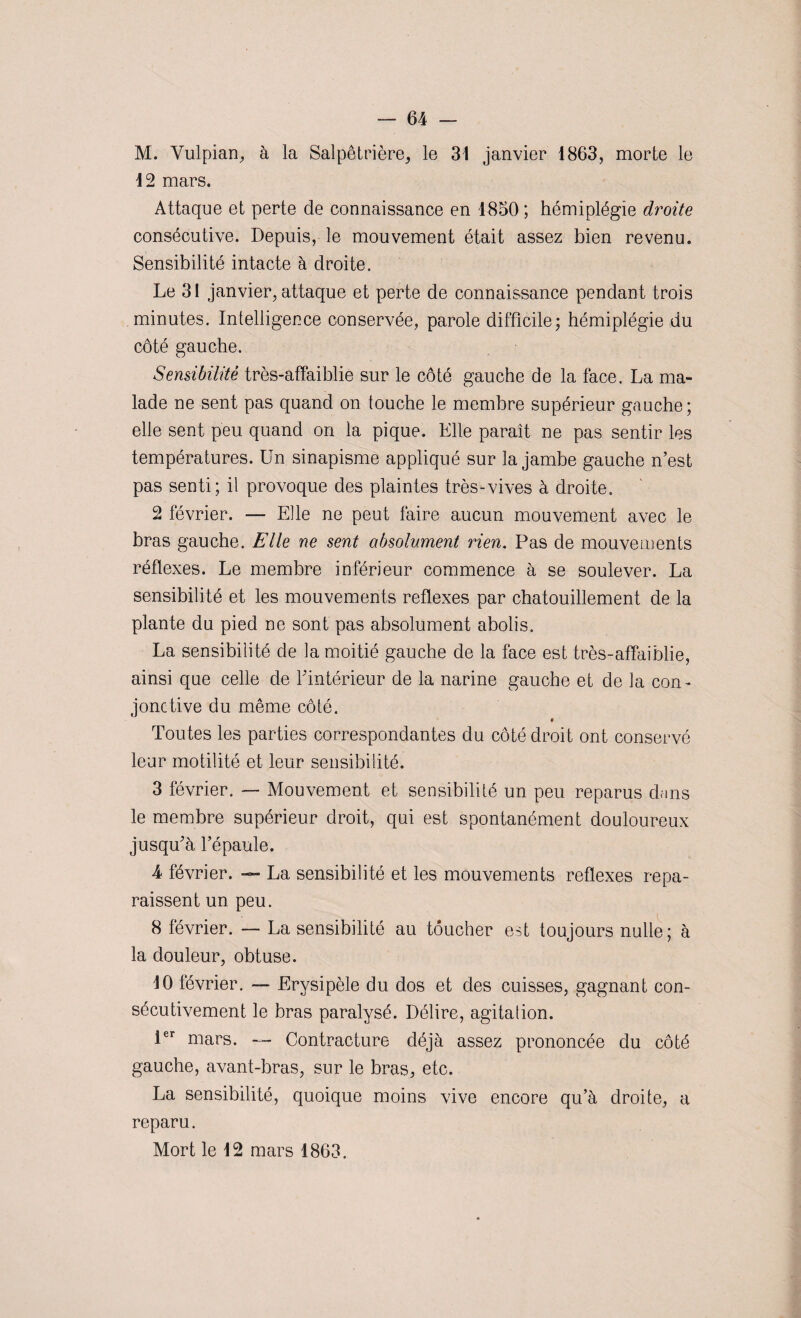 M. Vulpian, à la Salpêtrière, le 31 janvier 1863, morte le 12 mars. Attaque et perte de connaissance en 1850 ; hémiplégie droite consécutive. Depuis, le mouvement était assez bien revenu. Sensibilité intacte à droite. Le 31 janvier, attaque et perte de connaissance pendant trois minutes. Intelligence conservée, parole difficile; hémiplégie du côté gauche. Sensibilité très-affaiblie sur le côté gauche de la face. La ma¬ lade ne sent pas quand on touche le membre supérieur gauche; elle sent peu quand on la pique. Elle paraît ne pas sentir les températures. Un sinapisme appliqué sur la jambe gauche n’est pas senti; il provoque des plaintes très-vives à droite. 2 février. — Elle ne peut faire aucun mouvement avec le bras gauche. Elle ne sent absolument rien. Pas de mouvements réflexes. Le membre inférieur commence à se soulever. La sensibilité et les mouvements reflexes par chatouillement de la plante du pied ne sont pas absolument abolis. La sensibilité de la moitié gauche de la face est très-affaiblie, ainsi que celle de l’intérieur de la narine gauche et de la con - jonctive du même côté. « Toutes les parties correspondantes du côté droit ont conservé leur motilité et leur sensibilité. 3 février. — Mouvement et sensibilité un peu reparus dans le membre supérieur droit, qui est spontanément douloureux jusqu’à l’épaule. 4 février. — La sensibilité et les mouvements reflexes repa¬ raissent un peu. 8 février. — La sensibilité au toucher est toujours nulle; à la douleur, obtuse. 10 février. —■ Erysipèle du dos et des cuisses, gagnant con¬ sécutivement le bras paralysé. Délire, agitation. 1er mars. — Contracture déjà assez prononcée du côté gauche, avant-bras, sur le bras, etc. La sensibilité, quoique moins vive encore qu’à droite, a reparu. Mort le 12 mars 1863.