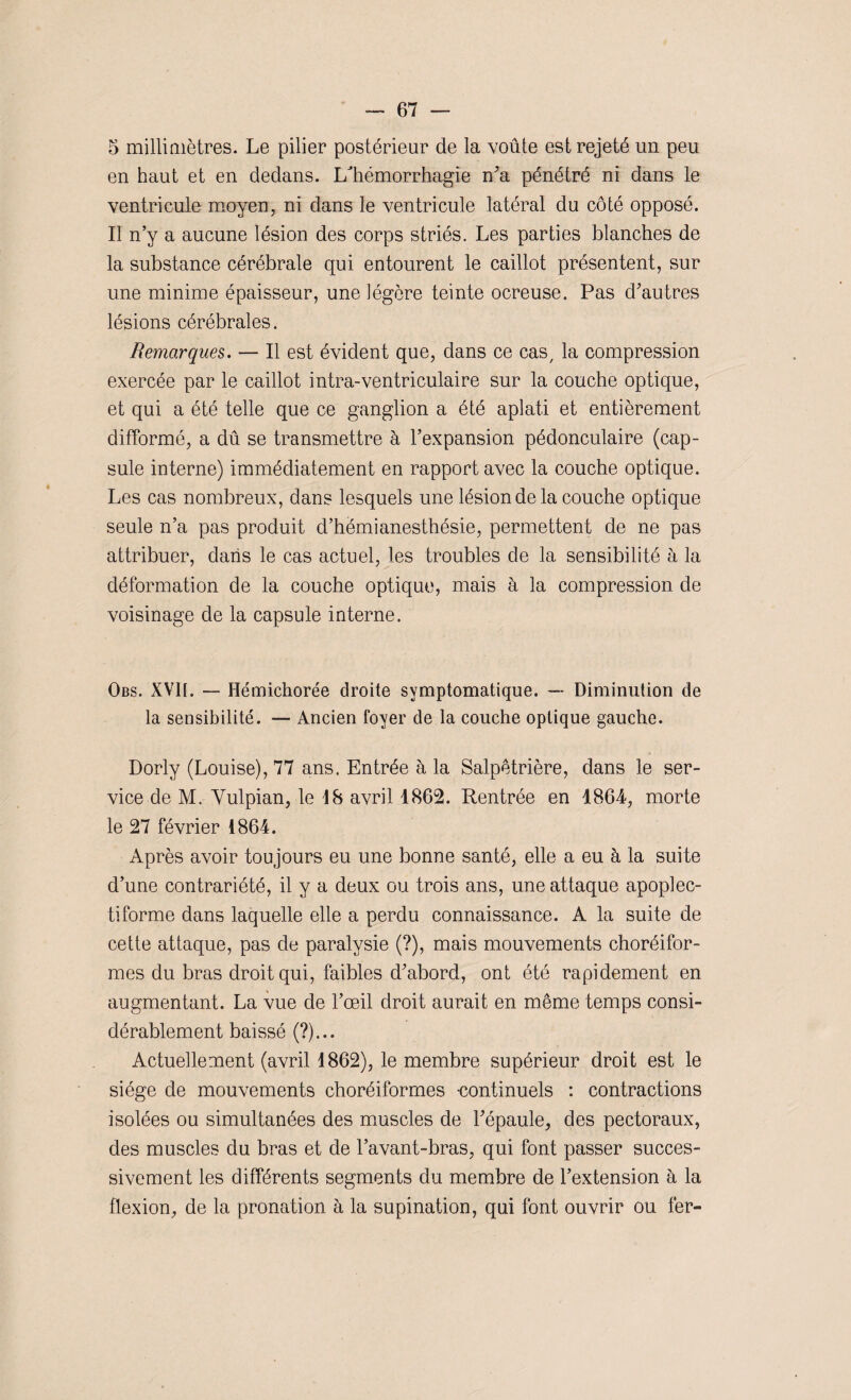 5 millimètres. Le pilier postérieur de la voûte est rejeté un peu en haut et en dedans. L'hémorrhagie n'a pénétré ni dans le ventricule moyen, ni dans le ventricule latéral du côté opposé. Il n’y a aucune lésion des corps striés. Les parties blanches de la substance cérébrale qui entourent le caillot présentent, sur une minime épaisseur, une légère teinte ocreuse. Pas d'autres lésions cérébrales. Remarques. — Il est évident que, dans ce cas, la compression exercée par le caillot intra-ventriculaire sur la couche optique, et qui a été telle que ce ganglion a été aplati et entièrement difformé, a dû se transmettre à l’expansion pédonculaire (cap¬ sule interne) immédiatement en rapport avec la couche optique. Les cas nombreux, dans lesquels une lésion de la couche optique seule n’a pas produit d’hémianesthésie, permettent de ne pas attribuer, dans le cas actuel, les troubles de la sensibilité à la déformation de la couche optique, mais à la compression de voisinage de la capsule interne. Obs. XVII. — Hémichorée droite symptomatique. —■ Diminution de la sensibilité. — Ancien foyer de la couche optique gauche. Dorly (Louise), 77 ans. Entrée à la Salpêtrière, dans le ser¬ vice de M. Yulpian, le 18 avril 1862. Rentrée en 1864, morte le 27 février 1864. Après avoir toujours eu une bonne santé, elle a eu à la suite d’une contrariété, il y a deux ou trois ans, une attaque apoplec- tiforme dans laquelle elle a perdu connaissance. A la suite de cette attaque, pas de paralysie (?), mais mouvements choréifor- mes du bras droit qui, faibles d'abord, ont été rapidement en augmentant. La vue de l’œil droit aurait en même temps consi¬ dérablement baissé (?)... Actuellement (avril 1862), le membre supérieur droit est le siège de mouvements choréiformes continuels : contractions isolées ou simultanées des muscles de l'épaule, des pectoraux, des muscles du bras et de l’avant-bras, qui font passer succes¬ sivement les différents segments du membre de l’extension à la flexion, de la pronation à la supination, qui font ouvrir ou fer-