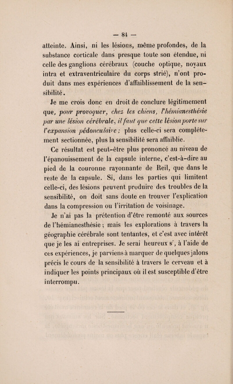 atteinte. Ainsi, ni les lésions, même profondes, de la * substance corticale dans presque toute son étendue, ni celle des ganglions cérébraux (couche optique, noyaux intra et extraventriculaire du corps strié), n’ont pro¬ duit dans mes expériences d’affaiblissement de la sen¬ sibilité. Je me crois donc en droit de conclure légitimement que, pour provoquer, chez tes chiens, F hémianesthésie par une lésion cérébrale, il faut que cette lésion porte sur f expansion pédonculav e ; plus celle-ci sera complète¬ ment sectionnée, plus la sensibilité sera affaiblie. Ce résultat est peut-être plus prononcé au niveau de l’épanouissement de la capsule interne, c’est-à-dire au pied de la couronne rayonnante de Reil, que dans le reste de la capsule. Si, dans les parties qui limitent celle-ci, des lésions peuvent produire des troubles de la sensibilité, on doit sans doute en trouver l’explication dans la compression ou l’irritation de voisinage. Je n’ai pas la prétention d’être remonté aux sources de l’hémianesthésie 5 mais les explorations à travers la géographie cérébrale sont tentantes, et c’est avec intérêt que je les ai entreprises. Je serai heureux s’, à l’aide de ces expériences, je parviens à marquer de quelques jalons précis le cours de la sensibilité à travers le cerveau et à indiquer les points principaux où il est susceptible d’être interrompu.