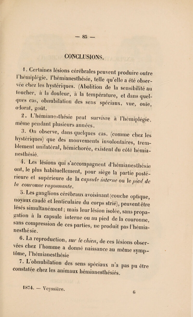 CONCLUSIONS. 1 • Certaines lésions cérébrales peuvent produire outre 1 hémiplégie, l’hémianesthésie, telle qu’elle a été obser¬ vée chez les hystériques. (Abolition de la sensibilité au toucher, a la douleur, à la température, et dans quel¬ ques cas, obnubilation des sens spéciaux, vue ouïe odorat, goût. 2. L hémianesthésie peut survivre à l’hémiplégie, même pendant plusieurs années. 3. On observe, dans quelques cas, (comme chez les hystériques) que des mouvements involontaires, trem¬ blement unilatéral, hémichorée, existent du côté hémia- nesthésié, 4 Les lésions qui s’accompagnent d’hémianesthésie ont, le plus habituellement, pour siège la partie posté¬ rieure et supérieure de la capsule interne ou le pied de la couronne rayonnante. Les £anol|0ns cérébraux avoisinant (couche optique noyaux caudé et lenticulaire du corps strié), peuventêtré lésés simultanément ; mais leur lésion isolée, sans propa¬ gation a la capsule interne ou au pied de la couronne. sans compression de ces parties, ne produit pas l’hémia- nesthesie. 6. La reproduction, sur le chien, de ces lésions obser- vees chez 1 homme a donné naissance au même symp¬ tôme, 1 hémianesthésie J 7. L’obnubilation des sens spéciaux n’a pas pu être constatée chez les animaux hémianesthésiés. 1874, — Veyssière. 6