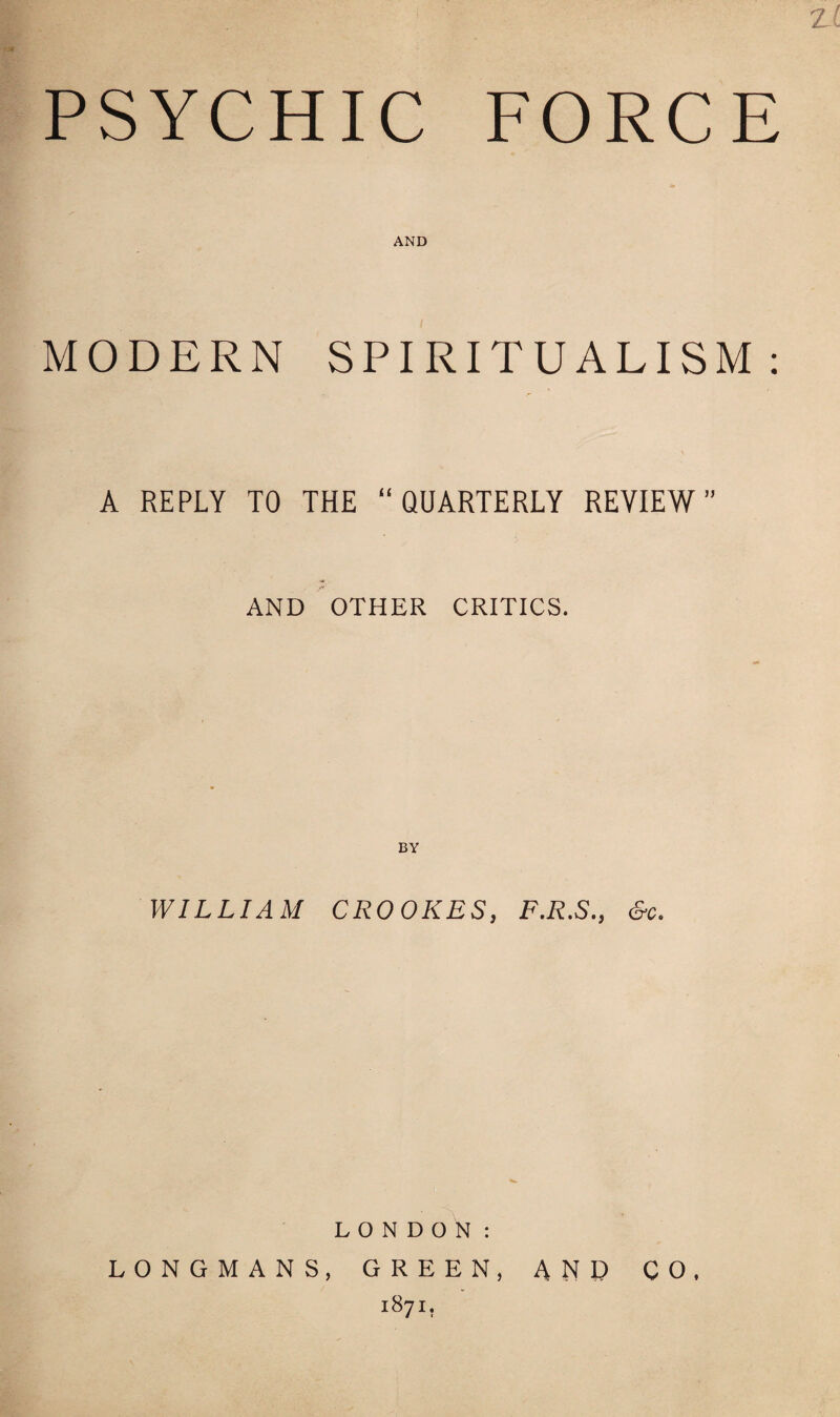 zl PSYCHIC FORCE AND MODERN SPIRITUALISM: A REPLY TO THE “QUARTERLY REVIEW” AND OTHER CRITICS. BY WILLIAM CROOKES, F.R.S., &c. LONDON: LONGMANS, GREEN, AND CO, 1871,