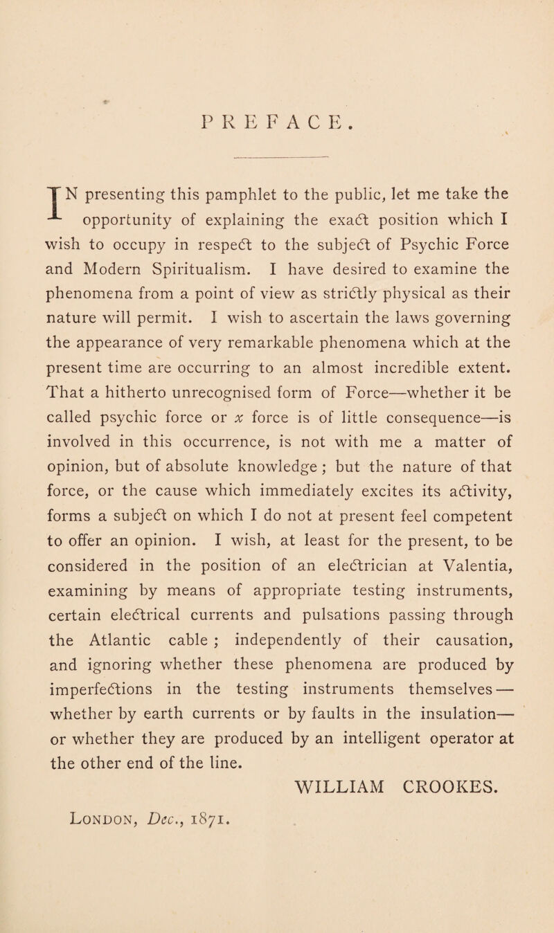 ♦* P R EFACR. IN presenting this pamphlet to the public, let me take the opportunity of explaining the exaCt position which I wish to occupy in respeCt to the subject of Psychic Force and Modern Spiritualism. I have desired to examine the phenomena from a point of view as strictly physical as their nature will permit. I wish to ascertain the laws governing the appearance of very remarkable phenomena which at the present time are occurring to an almost incredible extent. That a hitherto unrecognised form of Force—whether it be called psychic force or x force is of little consequence—is involved in this occurrence, is not with me a matter of opinion, but of absolute knowledge; but the nature of that force, or the cause which immediately excites its activity, forms a subject on which I do not at present feel competent to offer an opinion. I wish, at least for the present, to be considered in the position of an electrician at Valentia, examining by means of appropriate testing instruments, certain electrical currents and pulsations passing through the Atlantic cable ; independently of their causation, and ignoring whether these phenomena are produced by imperfections in the testing instruments themselves — whether by earth currents or by faults in the insulation— or whether they are produced by an intelligent operator at the other end of the line. WILLIAM CROOKES. London, Dec., 1871.