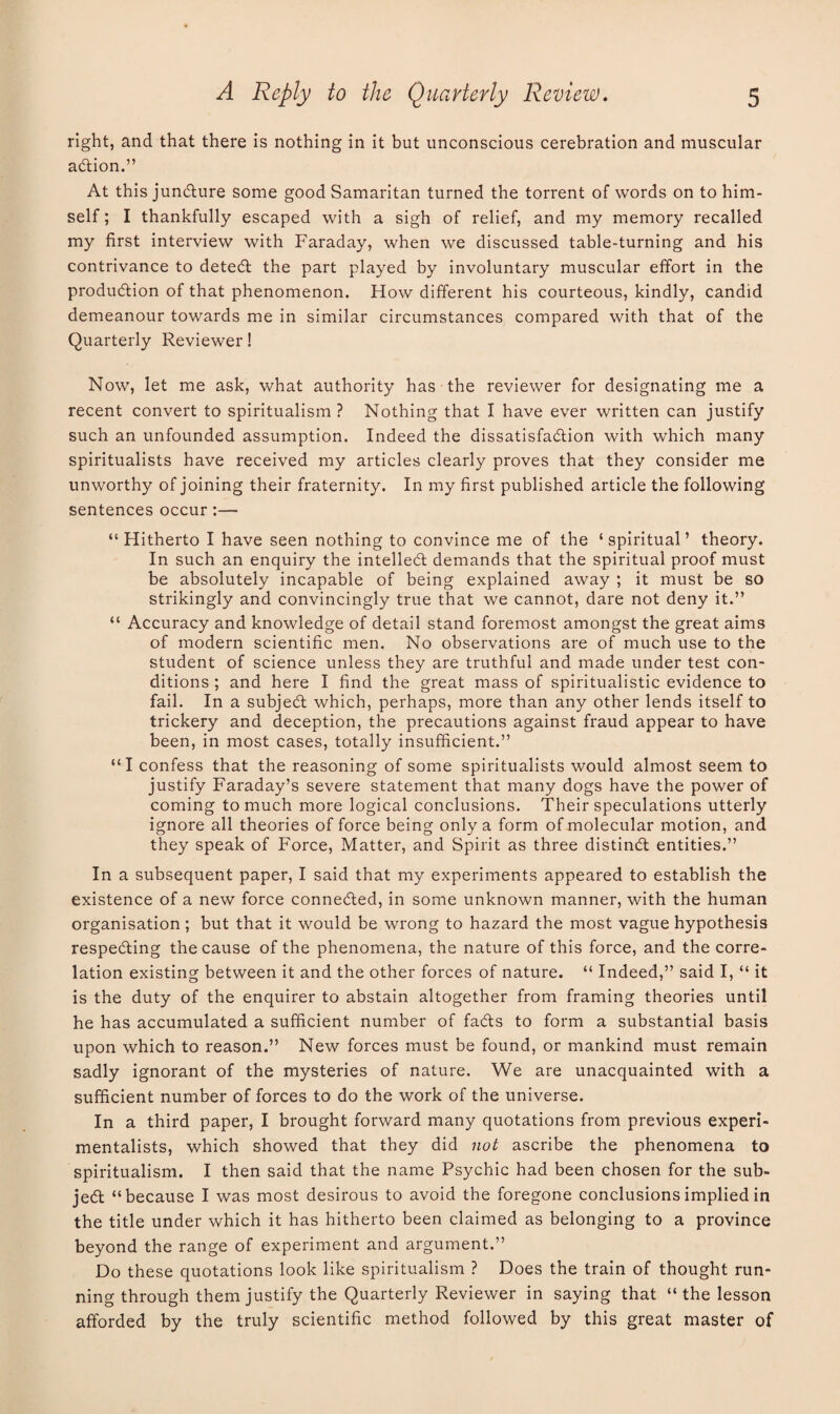 right, and that there is nothing in it but unconscious cerebration and muscular aCtion.” At this juncture some good Samaritan turned the torrent of words on to him¬ self ; I thankfully escaped with a sigh of relief, and my memory recalled my first interview with Faraday, when we discussed table-turning and his contrivance to deteCt the part played by involuntary muscular effort in the produdtion of that phenomenon. How different his courteous, kindly, candid demeanour towards me in similar circumstances compared with that of the Quarterly Reviewer! Now, let me ask, what authority has the reviewer for designating me a recent convert to spiritualism? Nothing that I have ever written can justify such an unfounded assumption. Indeed the dissatisfaction with which many spiritualists have received my articles clearly proves that they consider me unworthy of joining their fraternity. In my first published article the following sentences occur:— “Hitherto I have seen nothing to convince me of the ‘spiritual’ theory. In such an enquiry the intellect demands that the spiritual proof must be absolutely incapable of being explained away ; it must be so strikingly and convincingly true that we cannot, dare not deny it.” “ Accuracy and knowledge of detail stand foremost amongst the great aims of modern scientific men. No observations are of much use to the student of science unless they are truthful and made under test con¬ ditions ; and here I find the great mass of spiritualistic evidence to fail. In a subject which, perhaps, more than any other lends itself to trickery and deception, the precautions against fraud appear to have been, in most cases, totally insufficient.” “I confess that the reasoning of some spiritualists would almost seem to justify Faraday’s severe statement that many dogs have the power of coming to much more logical conclusions. Their speculations utterly ignore all theories of force being only a form of molecular motion, and they speak of Force, Matter, and Spirit as three distinct entities.” In a subsequent paper, I said that my experiments appeared to establish the existence of a new force connected, in some unknown manner, with the human organisation; but that it would be wrong to hazard the most vague hypothesis respecting the cause of the phenomena, the nature of this force, and the corre¬ lation existing between it and the other forces of nature. “ Indeed,” said I, “ it is the duty of the enquirer to abstain altogether from framing theories until he has accumulated a sufficient number of faCts to form a substantial basis upon which to reason.” New forces must be found, or mankind must remain sadly ignorant of the mysteries of nature. We are unacquainted with a sufficient number of forces to do the work of the universe. In a third paper, I brought forward many quotations from previous experi¬ mentalists, which showed that they did not ascribe the phenomena to spiritualism. I then said that the name Psychic had been chosen for the sub¬ ject “because I was most desirous to avoid the foregone conclusions implied in the title under which it has hitherto been claimed as belonging to a province beyond the range of experiment and argument.” Do these quotations look like spiritualism ? Does the train of thought run¬ ning through them justify the Quarterly Reviewer in saying that “ the lesson afforded by the truly scientific method followed by this great master of