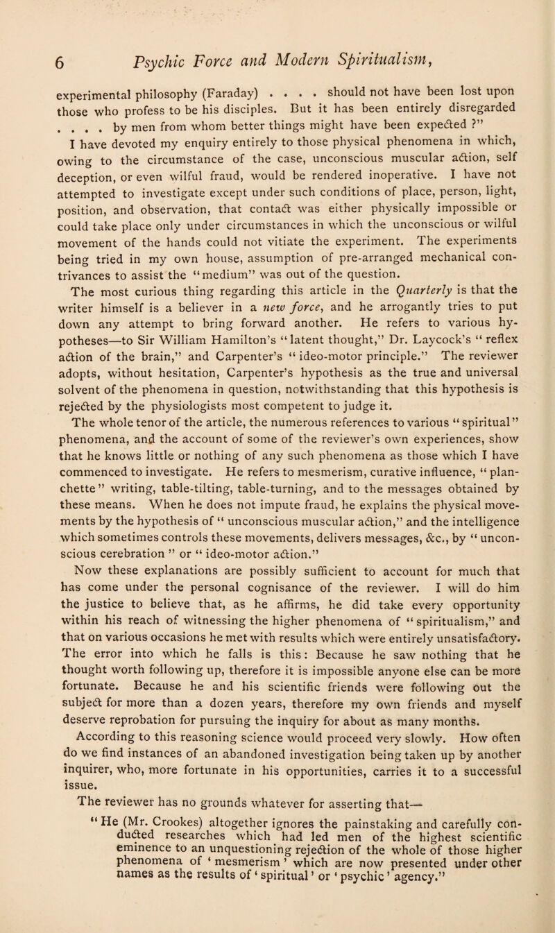 experimental philosophy (Faraday) .... should not have been lost upon those who profess to be his disciples. But it has been entirely disregarded . ... by men from whom better things might have been expe&ed ?” I have devoted my enquiry entirely to those physical phenomena in which, owing to the circumstance of the case, unconscious muscular acftion, self deception, or even wilful fraud, would be rendered inoperative. I have not attempted to investigate except under such conditions of place, person, light, position, and observation, that contadt was either physically impossible or could take place only under circumstances in which the unconscious or wilful movement of the hands could not vitiate the experiment. The experiments being tried in my own house, assumption of pre-arranged mechanical con¬ trivances to assist the “medium” was out of the question. The most curious thing regarding this article in the Quarterly is that the writer himself is a believer in a new force, and he arrogantly tries to put down any attempt to bring forward another. He refers to various hy¬ potheses—to Sir William Hamilton’s “latent thought,” Dr. Laycock’s “ reflex adtion of the brain,” and Carpenter’s “ ideo-motor principle.” The reviewer adopts, without hesitation, Carpenter’s hypothesis as the true and universal solvent of the phenomena in question, notwithstanding that this hypothesis is rejected by the physiologists most competent to judge it. The whole tenor of the article, the numerous references to various “ spiritual ” phenomena, and the account of some of the reviewer’s own experiences, show that he knows little or nothing of any such phenomena as those which I have commenced to investigate. He refers to mesmerism, curative influence, “ plan- chette ” writing, table-tilting, table-turning, and to the messages obtained by these means. When he does not impute fraud, he explains the physical move¬ ments by the hypothesis of “ unconscious muscular adtion,” and the intelligence which sometimes controls these movements, delivers messages, &c., by “ uncon¬ scious cerebration ” or “ ideo-motor adtion.” Now these explanations are possibly sufficient to account for much that has come under the personal cognisance of the reviewer. I will do him the justice to believe that, as he affirms, he did take every opportunity within his reach of witnessing the higher phenomena of “ spiritualism,” and that on various occasions he met with results which were entirely unsatisfactory. The error into which he falls is this: Because he saw nothing that he thought worth following up, therefore it is impossible anyone else can be more fortunate. Because he and his scientific friends were following out the subject for more than a dozen years, therefore my own friends and myself deserve reprobation for pursuing the inquiry for about as many months. According to this reasoning science would proceed very slowly. How often do we find instances of an abandoned investigation being taken up by another inquirer, who, more fortunate in his opportunities, carries it to a successful issue. The reviewer has no grounds whatever for asserting that— “ He (Mr. Crookes) altogether ignores the painstaking and carefully con¬ duced researches which had led men of the highest scientific eminence to an unquestioning rejection of the whole of those higher phenomena of ‘ mesmerism ’ which are now presented under other names as the results of ‘ spiritual5 or ‘ psychic ’ agency.”