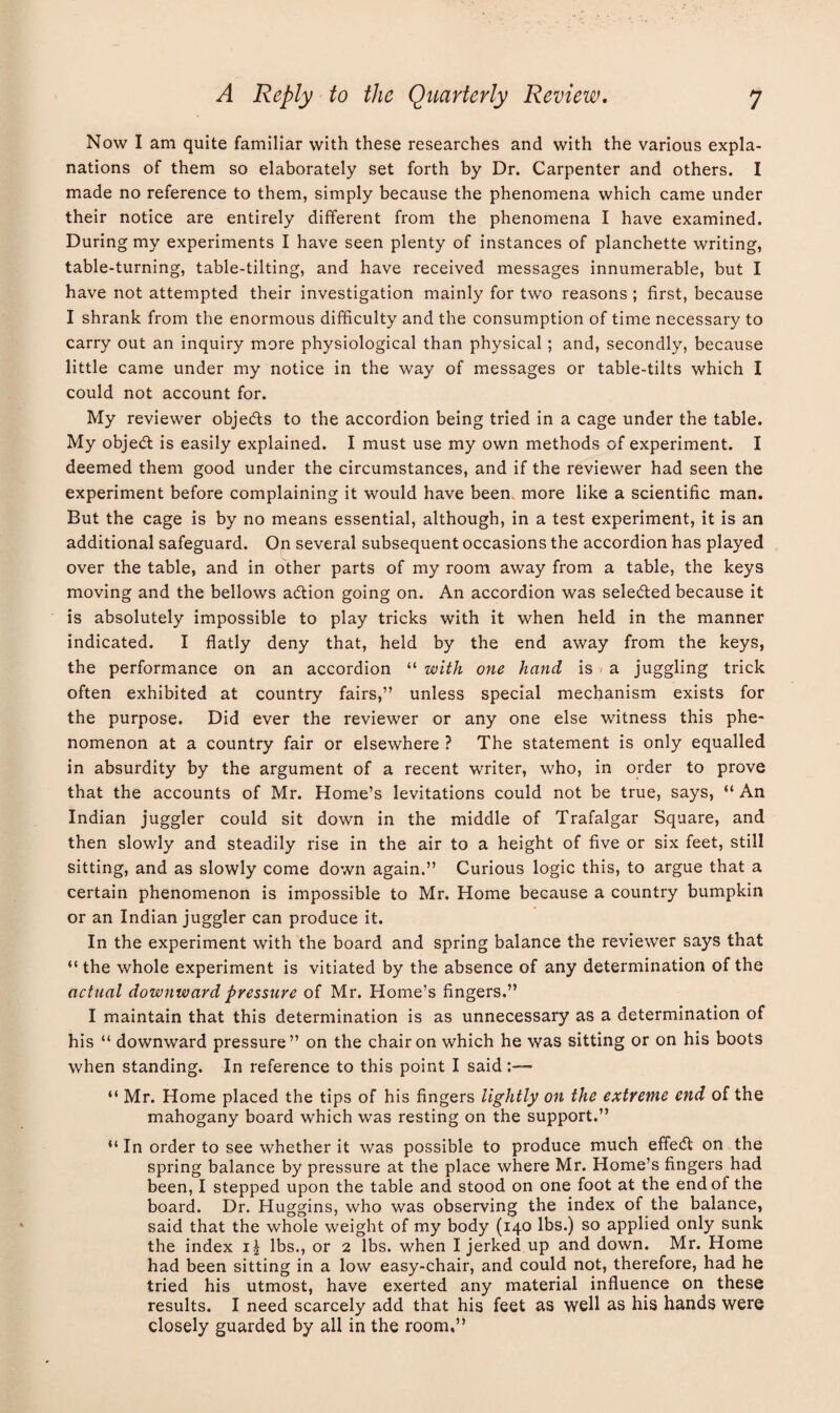 Now I am quite familiar with these researches and with the various expla¬ nations of them so elaborately set forth by Dr. Carpenter and others. I made no reference to them, simply because the phenomena which came under their notice are entirely different from the phenomena I have examined. During my experiments I have seen plenty of instances of planchette writing, table-turning, table-tilting, and have received messages innumerable, but I have not attempted their investigation mainly for two reasons ; first, because I shrank from the enormous difficulty and the consumption of time necessary to carry out an inquiry more physiological than physical; and, secondly, because little came under my notice in the way of messages or table-tilts which I could not account for. My reviewer objedts to the accordion being tried in a cage under the table. My objedt is easily explained. I must use my own methods of experiment. I deemed them good under the circumstances, and if the reviewer had seen the experiment before complaining it would have been more like a scientific man. But the cage is by no means essential, although, in a test experiment, it is an additional safeguard. On several subsequent occasions the accordion has played over the table, and in other parts of my room away from a table, the keys moving and the bellows adlion going on. An accordion was seledted because it is absolutely impossible to play tricks with it when held in the manner indicated. I flatly deny that, held by the end away from the keys, the performance on an accordion “ with one hand is a juggling trick often exhibited at country fairs,” unless special mechanism exists for the purpose. Did ever the reviewer or any one else witness this phe¬ nomenon at a country fair or elsewhere ? The statement is only equalled in absurdity by the argument of a recent writer, who, in order to prove that the accounts of Mr. Home’s levitations could not be true, says, “ An Indian juggler could sit down in the middle of Trafalgar Square, and then slowly and steadily rise in the air to a height of five or six feet, still sitting, and as slowly come down again.” Curious logic this, to argue that a certain phenomenon is impossible to Mr. Home because a country bumpkin or an Indian juggler can produce it. In the experiment with the board and spring balance the reviewer says that “ the whole experiment is vitiated by the absence of any determination of the actual downward pressure of Mr. Home’s fingers.” I maintain that this determination is as unnecessary as a determination of his “ downward pressure” on the chair on which he was sitting or on his boots when standing. In reference to this point I said “ Mr. Home placed the tips of his fingers lightly on the extreme end of the mahogany board which was resting on the support.” “ In order to see whether it was possible to produce much effedl on the spring balance by pressure at the place where Mr. Home’s fingers had been, I stepped upon the table and stood on one foot at the end of the board. Dr. Huggins, who was observing the index of the balance, said that the whole weight of my body (140 lbs.) so applied only sunk the index i£ lbs., or 2 lbs. when I jerked up and down. Mr. Home had been sitting in a low easy-chair, and could not, therefore, had he tried his utmost, have exerted any material influence on these results. I need scarcely add that his feet as well as his hands were closely guarded by all in the room,”