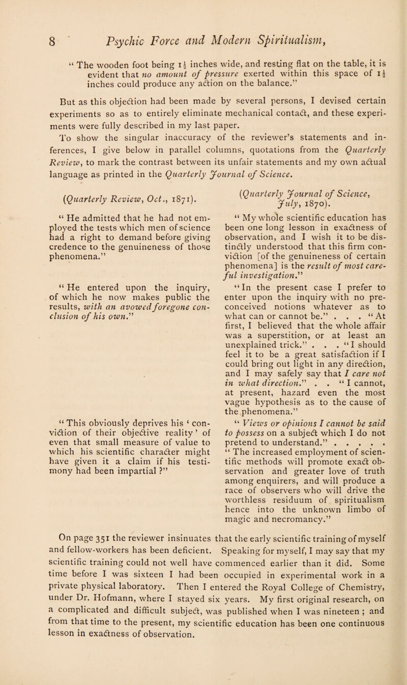 “ The wooden foot being i\ inches wide, and resting flat on the table, it is evident that no amount of pressure exerted within this space of ij inches could produce any addon on the balance.” But as this objection had been made by several persons, I devised certain experiments so as to entirely eliminate mechanical contad, and these experi¬ ments were fully described in my last paper. To show the singular inaccuracy of the reviewer’s statements and in¬ ferences, I give below in parallel columns, quotations from the Quarterly Review, to mark the contrast between its unfair statements and my own adual language as printed in the Quarterly Journal of Science. (Quarterly Review, Oct., 1871). “ He admitted that he had not em¬ ployed the tests which men of science had a right to demand before giving credence to the genuineness of those phenomena.” “ He entered upon the inquiry, of which he now makes public the results, with an avowed foregone con¬ clusion of his own.'' “ This obviously deprives his ‘ con- vidion of their objedive reality ’ of even that small measure of value to which his scientific charader might have given it a claim if his testi¬ mony had been impartial ?” On page 351 the reviewer insinuates and fellow-workers has been deficient. (Quarterly Journal of Science, July, 1870). “ My whole scientific education has been one long lesson in exadness of observation, and I wish it to be dis- tindly understood that this firm con- vidion [of the genuineness of certain phenomena] is the. result of most care¬ ful investigation. “ In the present case I prefer to enter upon the inquiry with no pre¬ conceived notions whatever as to what can or cannot be.” . . . “ At first, I believed that the whole affair was a superstition, or at least an unexplained trick.” . . . “I should feel it to be a great satisfadion if I could bring out light in any diredion, and I may safely say that I care not in what direction. . . “I cannot, at present, hazard even the most vague hypothesis as to the cause of the phenomena.” “ Views or opinions I cannot be said to possess on a subjed which I do not pretend to understand.”. “ The increased employment of scien¬ tific methods will promote exad ob¬ servation and greater love of truth among enquirers, and will produce a race of observers who will drive the worthless residuum of spiritualism hence into the unknown limbo of magic and necromancy.” that the early scientific training of myself Speaking for myself, I may say that my scientific training could not well have commenced earlier than it did. Some time before I was sixteen I had been occupied in experimental work in a private physical laboratory. Then I entered the Royal College of Chemistry, under Dr. Hofmann, where I stayed six years. My first original research, on a complicated and difficult subjed, was published when I was nineteen ; and from that time to the present, my scientific education has been one continuous lesson in exadness of observation.